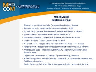 MEDCOM 2009 Relatori confermati Alfonso Lopez - Direttore della Comunicazione Endesa, Spagna Stefano Lucchini - Responsabile Comunicazione ENI, Italia Arta Musaraj - Rettore dell’Università Pavaresia di Valona – Albania John Paluszek – Presidente della Global Alliance, USA Stefania Panebianco - Centro Jean Monnet , Università di Catania Cristina Pizzorno - Danae Communication, Italia Maissa Shakouf - Responsabile Relazioni Pubbliche Presidenza Siriana Holger Sievert - director of business communication Komm.pass, Germania Amanda Jane Succi – Presidente CERRPMED / Segretario Generale Global Alliance, Italia Dejan Vercic  -Università di Lubjliana / partner Pristop, Slovenia Roberto Zangrandi - Presidente CERP, Confédération Européenne des Relations Pubbliques, Bruxelles Daniel Zimet - CEO di Zimet Marketing Communication agency   Ltd., Israele  1° Inter-Mediterranean Symposium on Public Relations  13 – 14 November 2009 Catania (Italy) University of Catania -  Auditorium ex  Monastero dei Benedettini 