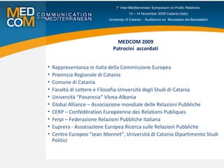 MEDCOM 2009 Patrocini  accordati Rappresentanza in Italia della Commissione Europea Provincia Regionale di Catania Comune di Catania Facoltà di Lettere e Filosofia-Università degli Studi di Catania Università “Pavaresia” Vlona-Albania Global Alliance – Associazione mondiale delle Relazioni Pubbliche  CERP – Confédération Européenne des Relations Publiques Ferpi – Federazione Relazioni Pubbliche Italiana Euprera - Associazione Europea Ricerca sulle Relazioni Pubbliche Centro Europeo “Jean Monnet”, Università di Catania Dipartimento Studi Politici 1° Inter-Mediterranean Symposium on Public Relations  13 – 14 November 2009 Catania (Italy) University of Catania -  Auditorium ex  Monastero dei Benedettini 