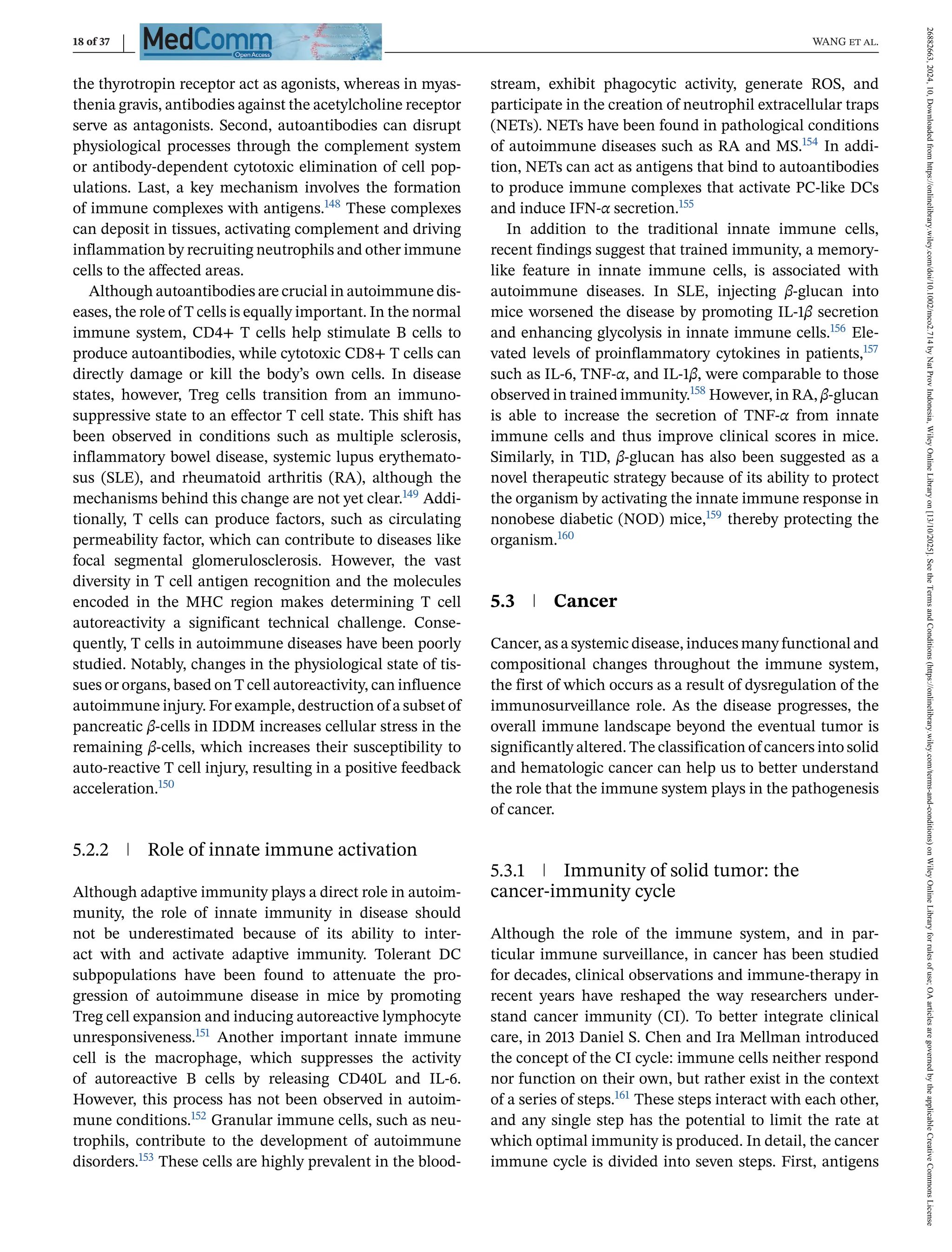 18 of 37 WANG et al.
the thyrotropin receptor act as agonists, whereas in myas-
thenia gravis, antibodies against the acetylcholine receptor
serve as antagonists. Second, autoantibodies can disrupt
physiological processes through the complement system
or antibody-dependent cytotoxic elimination of cell pop-
ulations. Last, a key mechanism involves the formation
of immune complexes with antigens.148 These complexes
can deposit in tissues, activating complement and driving
inflammation by recruiting neutrophils and other immune
cells to the affected areas.
Although autoantibodies are crucial in autoimmune dis-
eases, the role of T cells is equally important. In the normal
immune system, CD4+ T cells help stimulate B cells to
produce autoantibodies, while cytotoxic CD8+ T cells can
directly damage or kill the body’s own cells. In disease
states, however, Treg cells transition from an immuno-
suppressive state to an effector T cell state. This shift has
been observed in conditions such as multiple sclerosis,
inflammatory bowel disease, systemic lupus erythemato-
sus (SLE), and rheumatoid arthritis (RA), although the
mechanisms behind this change are not yet clear.149 Addi-
tionally, T cells can produce factors, such as circulating
permeability factor, which can contribute to diseases like
focal segmental glomerulosclerosis. However, the vast
diversity in T cell antigen recognition and the molecules
encoded in the MHC region makes determining T cell
autoreactivity a significant technical challenge. Conse-
quently, T cells in autoimmune diseases have been poorly
studied. Notably, changes in the physiological state of tis-
sues or organs, based on T cell autoreactivity, can influence
autoimmune injury. For example, destruction of a subset of
pancreatic β-cells in IDDM increases cellular stress in the
remaining β-cells, which increases their susceptibility to
auto-reactive T cell injury, resulting in a positive feedback
acceleration.150
5.2.2 Role of innate immune activation
Although adaptive immunity plays a direct role in autoim-
munity, the role of innate immunity in disease should
not be underestimated because of its ability to inter-
act with and activate adaptive immunity. Tolerant DC
subpopulations have been found to attenuate the pro-
gression of autoimmune disease in mice by promoting
Treg cell expansion and inducing autoreactive lymphocyte
unresponsiveness.151 Another important innate immune
cell is the macrophage, which suppresses the activity
of autoreactive B cells by releasing CD40L and IL-6.
However, this process has not been observed in autoim-
mune conditions.152 Granular immune cells, such as neu-
trophils, contribute to the development of autoimmune
disorders.153 These cells are highly prevalent in the blood-
stream, exhibit phagocytic activity, generate ROS, and
participate in the creation of neutrophil extracellular traps
(NETs). NETs have been found in pathological conditions
of autoimmune diseases such as RA and MS.154 In addi-
tion, NETs can act as antigens that bind to autoantibodies
to produce immune complexes that activate PC-like DCs
and induce IFN-α secretion.155
In addition to the traditional innate immune cells,
recent findings suggest that trained immunity, a memory-
like feature in innate immune cells, is associated with
autoimmune diseases. In SLE, injecting β-glucan into
mice worsened the disease by promoting IL-1β secretion
and enhancing glycolysis in innate immune cells.156 Ele-
vated levels of proinflammatory cytokines in patients,157
such as IL-6, TNF-α, and IL-1β, were comparable to those
observed in trained immunity.158 However, in RA, β-glucan
is able to increase the secretion of TNF-α from innate
immune cells and thus improve clinical scores in mice.
Similarly, in T1D, β-glucan has also been suggested as a
novel therapeutic strategy because of its ability to protect
the organism by activating the innate immune response in
nonobese diabetic (NOD) mice,159 thereby protecting the
organism.160
5.3 Cancer
Cancer, as a systemic disease, induces many functional and
compositional changes throughout the immune system,
the first of which occurs as a result of dysregulation of the
immunosurveillance role. As the disease progresses, the
overall immune landscape beyond the eventual tumor is
significantly altered. The classification of cancers into solid
and hematologic cancer can help us to better understand
the role that the immune system plays in the pathogenesis
of cancer.
5.3.1 Immunity of solid tumor: the
cancer-immunity cycle
Although the role of the immune system, and in par-
ticular immune surveillance, in cancer has been studied
for decades, clinical observations and immune-therapy in
recent years have reshaped the way researchers under-
stand cancer immunity (CI). To better integrate clinical
care, in 2013 Daniel S. Chen and Ira Mellman introduced
the concept of the CI cycle: immune cells neither respond
nor function on their own, but rather exist in the context
of a series of steps.161 These steps interact with each other,
and any single step has the potential to limit the rate at
which optimal immunity is produced. In detail, the cancer
immune cycle is divided into seven steps. First, antigens
26882663,
2024,
10,
Downloaded
from
https://onlinelibrary.wiley.com/doi/10.1002/mco2.714
by
Nat
Prov
Indonesia,
Wiley
Online
Library
on
[13/10/2025].
See
the
Terms
and
Conditions
(https://onlinelibrary.wiley.com/terms-and-conditions)
on
Wiley
Online
Library
for
rules
of
use;
OA
articles
are
governed
by
the
applicable
Creative
Commons
License
 