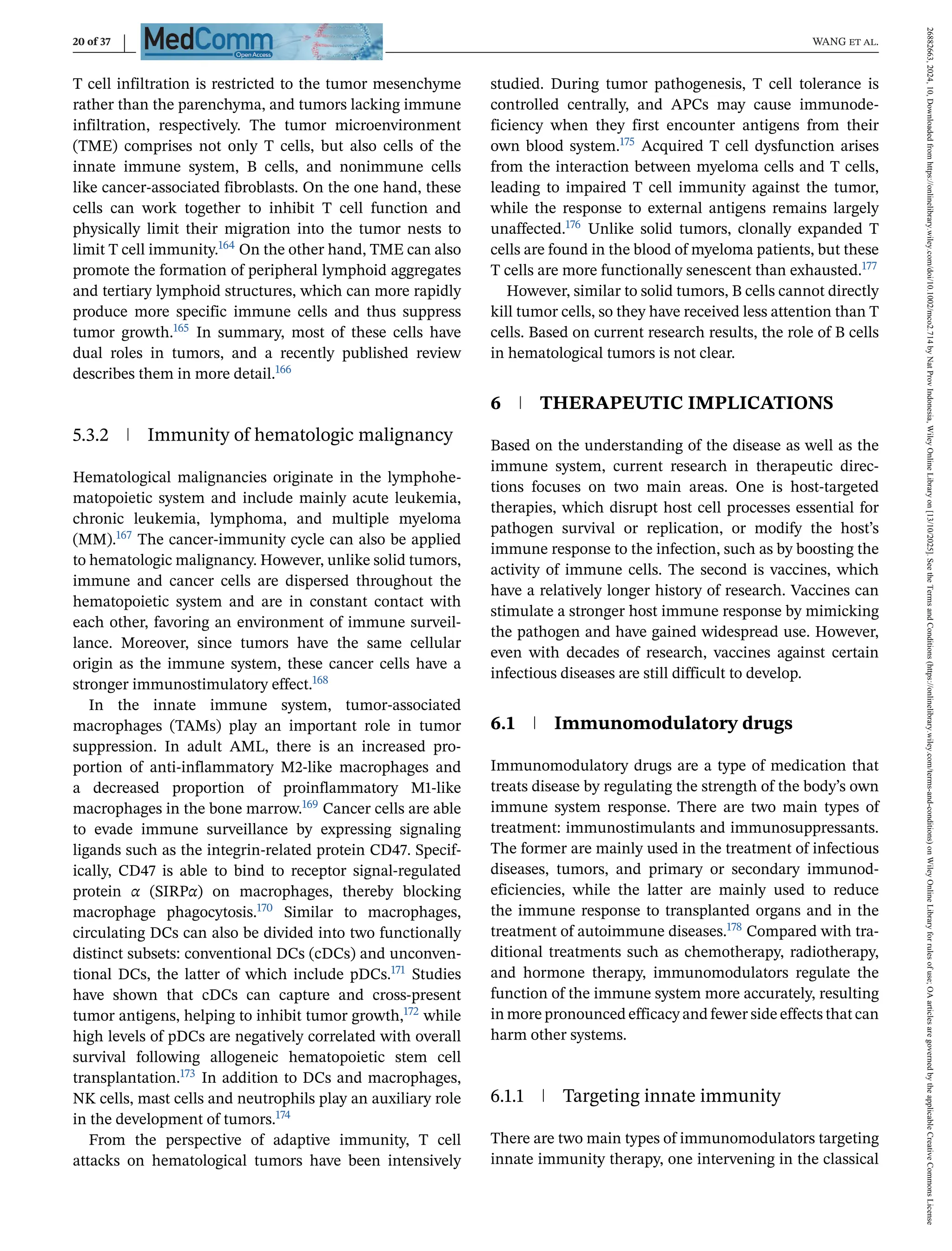 20 of 37 WANG et al.
T cell infiltration is restricted to the tumor mesenchyme
rather than the parenchyma, and tumors lacking immune
infiltration, respectively. The tumor microenvironment
(TME) comprises not only T cells, but also cells of the
innate immune system, B cells, and nonimmune cells
like cancer-associated fibroblasts. On the one hand, these
cells can work together to inhibit T cell function and
physically limit their migration into the tumor nests to
limit T cell immunity.164 On the other hand, TME can also
promote the formation of peripheral lymphoid aggregates
and tertiary lymphoid structures, which can more rapidly
produce more specific immune cells and thus suppress
tumor growth.165 In summary, most of these cells have
dual roles in tumors, and a recently published review
describes them in more detail.166
5.3.2 Immunity of hematologic malignancy
Hematological malignancies originate in the lymphohe-
matopoietic system and include mainly acute leukemia,
chronic leukemia, lymphoma, and multiple myeloma
(MM).167 The cancer-immunity cycle can also be applied
to hematologic malignancy. However, unlike solid tumors,
immune and cancer cells are dispersed throughout the
hematopoietic system and are in constant contact with
each other, favoring an environment of immune surveil-
lance. Moreover, since tumors have the same cellular
origin as the immune system, these cancer cells have a
stronger immunostimulatory effect.168
In the innate immune system, tumor-associated
macrophages (TAMs) play an important role in tumor
suppression. In adult AML, there is an increased pro-
portion of anti-inflammatory M2-like macrophages and
a decreased proportion of proinflammatory M1-like
macrophages in the bone marrow.169 Cancer cells are able
to evade immune surveillance by expressing signaling
ligands such as the integrin-related protein CD47. Specif-
ically, CD47 is able to bind to receptor signal-regulated
protein α (SIRPα) on macrophages, thereby blocking
macrophage phagocytosis.170 Similar to macrophages,
circulating DCs can also be divided into two functionally
distinct subsets: conventional DCs (cDCs) and unconven-
tional DCs, the latter of which include pDCs.171 Studies
have shown that cDCs can capture and cross-present
tumor antigens, helping to inhibit tumor growth,172 while
high levels of pDCs are negatively correlated with overall
survival following allogeneic hematopoietic stem cell
transplantation.173 In addition to DCs and macrophages,
NK cells, mast cells and neutrophils play an auxiliary role
in the development of tumors.174
From the perspective of adaptive immunity, T cell
attacks on hematological tumors have been intensively
studied. During tumor pathogenesis, T cell tolerance is
controlled centrally, and APCs may cause immunode-
ficiency when they first encounter antigens from their
own blood system.175 Acquired T cell dysfunction arises
from the interaction between myeloma cells and T cells,
leading to impaired T cell immunity against the tumor,
while the response to external antigens remains largely
unaffected.176 Unlike solid tumors, clonally expanded T
cells are found in the blood of myeloma patients, but these
T cells are more functionally senescent than exhausted.177
However, similar to solid tumors, B cells cannot directly
kill tumor cells, so they have received less attention than T
cells. Based on current research results, the role of B cells
in hematological tumors is not clear.
6 THERAPEUTIC IMPLICATIONS
Based on the understanding of the disease as well as the
immune system, current research in therapeutic direc-
tions focuses on two main areas. One is host-targeted
therapies, which disrupt host cell processes essential for
pathogen survival or replication, or modify the host’s
immune response to the infection, such as by boosting the
activity of immune cells. The second is vaccines, which
have a relatively longer history of research. Vaccines can
stimulate a stronger host immune response by mimicking
the pathogen and have gained widespread use. However,
even with decades of research, vaccines against certain
infectious diseases are still difficult to develop.
6.1 Immunomodulatory drugs
Immunomodulatory drugs are a type of medication that
treats disease by regulating the strength of the body’s own
immune system response. There are two main types of
treatment: immunostimulants and immunosuppressants.
The former are mainly used in the treatment of infectious
diseases, tumors, and primary or secondary immunod-
eficiencies, while the latter are mainly used to reduce
the immune response to transplanted organs and in the
treatment of autoimmune diseases.178 Compared with tra-
ditional treatments such as chemotherapy, radiotherapy,
and hormone therapy, immunomodulators regulate the
function of the immune system more accurately, resulting
in more pronounced efficacy and fewer side effects that can
harm other systems.
6.1.1 Targeting innate immunity
There are two main types of immunomodulators targeting
innate immunity therapy, one intervening in the classical
26882663,
2024,
10,
Downloaded
from
https://onlinelibrary.wiley.com/doi/10.1002/mco2.714
by
Nat
Prov
Indonesia,
Wiley
Online
Library
on
[13/10/2025].
See
the
Terms
and
Conditions
(https://onlinelibrary.wiley.com/terms-and-conditions)
on
Wiley
Online
Library
for
rules
of
use;
OA
articles
are
governed
by
the
applicable
Creative
Commons
License
 