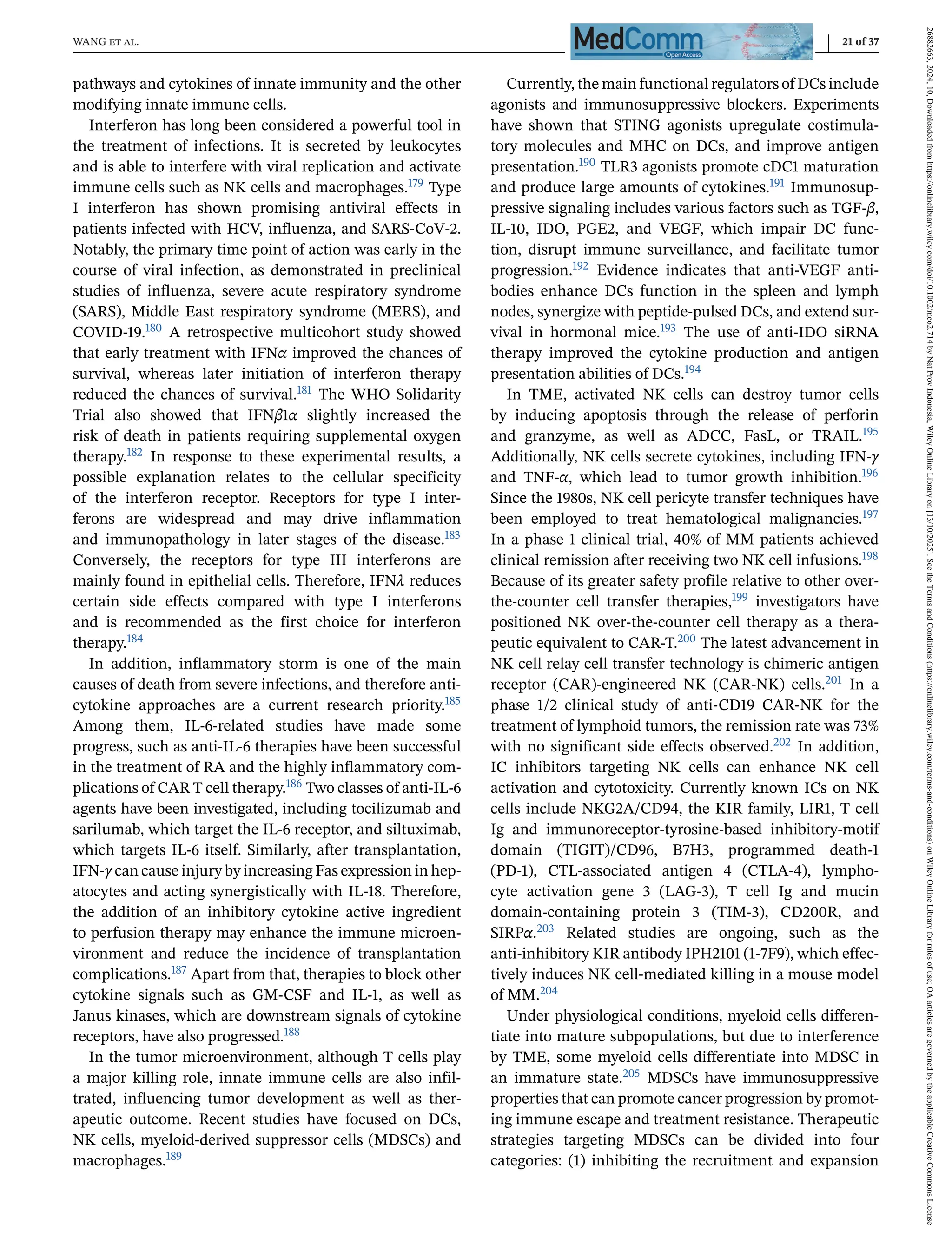 WANG et al. 21 of 37
pathways and cytokines of innate immunity and the other
modifying innate immune cells.
Interferon has long been considered a powerful tool in
the treatment of infections. It is secreted by leukocytes
and is able to interfere with viral replication and activate
immune cells such as NK cells and macrophages.179 Type
I interferon has shown promising antiviral effects in
patients infected with HCV, influenza, and SARS-CoV-2.
Notably, the primary time point of action was early in the
course of viral infection, as demonstrated in preclinical
studies of influenza, severe acute respiratory syndrome
(SARS), Middle East respiratory syndrome (MERS), and
COVID-19.180 A retrospective multicohort study showed
that early treatment with IFNα improved the chances of
survival, whereas later initiation of interferon therapy
reduced the chances of survival.181 The WHO Solidarity
Trial also showed that IFNβ1α slightly increased the
risk of death in patients requiring supplemental oxygen
therapy.182 In response to these experimental results, a
possible explanation relates to the cellular specificity
of the interferon receptor. Receptors for type I inter-
ferons are widespread and may drive inflammation
and immunopathology in later stages of the disease.183
Conversely, the receptors for type III interferons are
mainly found in epithelial cells. Therefore, IFNλ reduces
certain side effects compared with type I interferons
and is recommended as the first choice for interferon
therapy.184
In addition, inflammatory storm is one of the main
causes of death from severe infections, and therefore anti-
cytokine approaches are a current research priority.185
Among them, IL-6-related studies have made some
progress, such as anti-IL-6 therapies have been successful
in the treatment of RA and the highly inflammatory com-
plications of CAR T cell therapy.186 Two classes of anti-IL-6
agents have been investigated, including tocilizumab and
sarilumab, which target the IL-6 receptor, and siltuximab,
which targets IL-6 itself. Similarly, after transplantation,
IFN-γ can cause injury by increasing Fas expression in hep-
atocytes and acting synergistically with IL-18. Therefore,
the addition of an inhibitory cytokine active ingredient
to perfusion therapy may enhance the immune microen-
vironment and reduce the incidence of transplantation
complications.187 Apart from that, therapies to block other
cytokine signals such as GM-CSF and IL-1, as well as
Janus kinases, which are downstream signals of cytokine
receptors, have also progressed.188
In the tumor microenvironment, although T cells play
a major killing role, innate immune cells are also infil-
trated, influencing tumor development as well as ther-
apeutic outcome. Recent studies have focused on DCs,
NK cells, myeloid-derived suppressor cells (MDSCs) and
macrophages.189
Currently, the main functional regulators of DCs include
agonists and immunosuppressive blockers. Experiments
have shown that STING agonists upregulate costimula-
tory molecules and MHC on DCs, and improve antigen
presentation.190 TLR3 agonists promote cDC1 maturation
and produce large amounts of cytokines.191 Immunosup-
pressive signaling includes various factors such as TGF-β,
IL-10, IDO, PGE2, and VEGF, which impair DC func-
tion, disrupt immune surveillance, and facilitate tumor
progression.192 Evidence indicates that anti-VEGF anti-
bodies enhance DCs function in the spleen and lymph
nodes, synergize with peptide-pulsed DCs, and extend sur-
vival in hormonal mice.193 The use of anti-IDO siRNA
therapy improved the cytokine production and antigen
presentation abilities of DCs.194
In TME, activated NK cells can destroy tumor cells
by inducing apoptosis through the release of perforin
and granzyme, as well as ADCC, FasL, or TRAIL.195
Additionally, NK cells secrete cytokines, including IFN-γ
and TNF-α, which lead to tumor growth inhibition.196
Since the 1980s, NK cell pericyte transfer techniques have
been employed to treat hematological malignancies.197
In a phase 1 clinical trial, 40% of MM patients achieved
clinical remission after receiving two NK cell infusions.198
Because of its greater safety profile relative to other over-
the-counter cell transfer therapies,199 investigators have
positioned NK over-the-counter cell therapy as a thera-
peutic equivalent to CAR-T.200 The latest advancement in
NK cell relay cell transfer technology is chimeric antigen
receptor (CAR)-engineered NK (CAR-NK) cells.201 In a
phase 1/2 clinical study of anti-CD19 CAR-NK for the
treatment of lymphoid tumors, the remission rate was 73%
with no significant side effects observed.202 In addition,
IC inhibitors targeting NK cells can enhance NK cell
activation and cytotoxicity. Currently known ICs on NK
cells include NKG2A/CD94, the KIR family, LIR1, T cell
Ig and immunoreceptor-tyrosine-based inhibitory-motif
domain (TIGIT)/CD96, B7H3, programmed death-1
(PD-1), CTL-associated antigen 4 (CTLA-4), lympho-
cyte activation gene 3 (LAG-3), T cell Ig and mucin
domain-containing protein 3 (TIM-3), CD200R, and
SIRPα.203 Related studies are ongoing, such as the
anti-inhibitory KIR antibody IPH2101 (1-7F9), which effec-
tively induces NK cell-mediated killing in a mouse model
of MM.204
Under physiological conditions, myeloid cells differen-
tiate into mature subpopulations, but due to interference
by TME, some myeloid cells differentiate into MDSC in
an immature state.205 MDSCs have immunosuppressive
properties that can promote cancer progression by promot-
ing immune escape and treatment resistance. Therapeutic
strategies targeting MDSCs can be divided into four
categories: (1) inhibiting the recruitment and expansion
26882663,
2024,
10,
Downloaded
from
https://onlinelibrary.wiley.com/doi/10.1002/mco2.714
by
Nat
Prov
Indonesia,
Wiley
Online
Library
on
[13/10/2025].
See
the
Terms
and
Conditions
(https://onlinelibrary.wiley.com/terms-and-conditions)
on
Wiley
Online
Library
for
rules
of
use;
OA
articles
are
governed
by
the
applicable
Creative
Commons
License
 