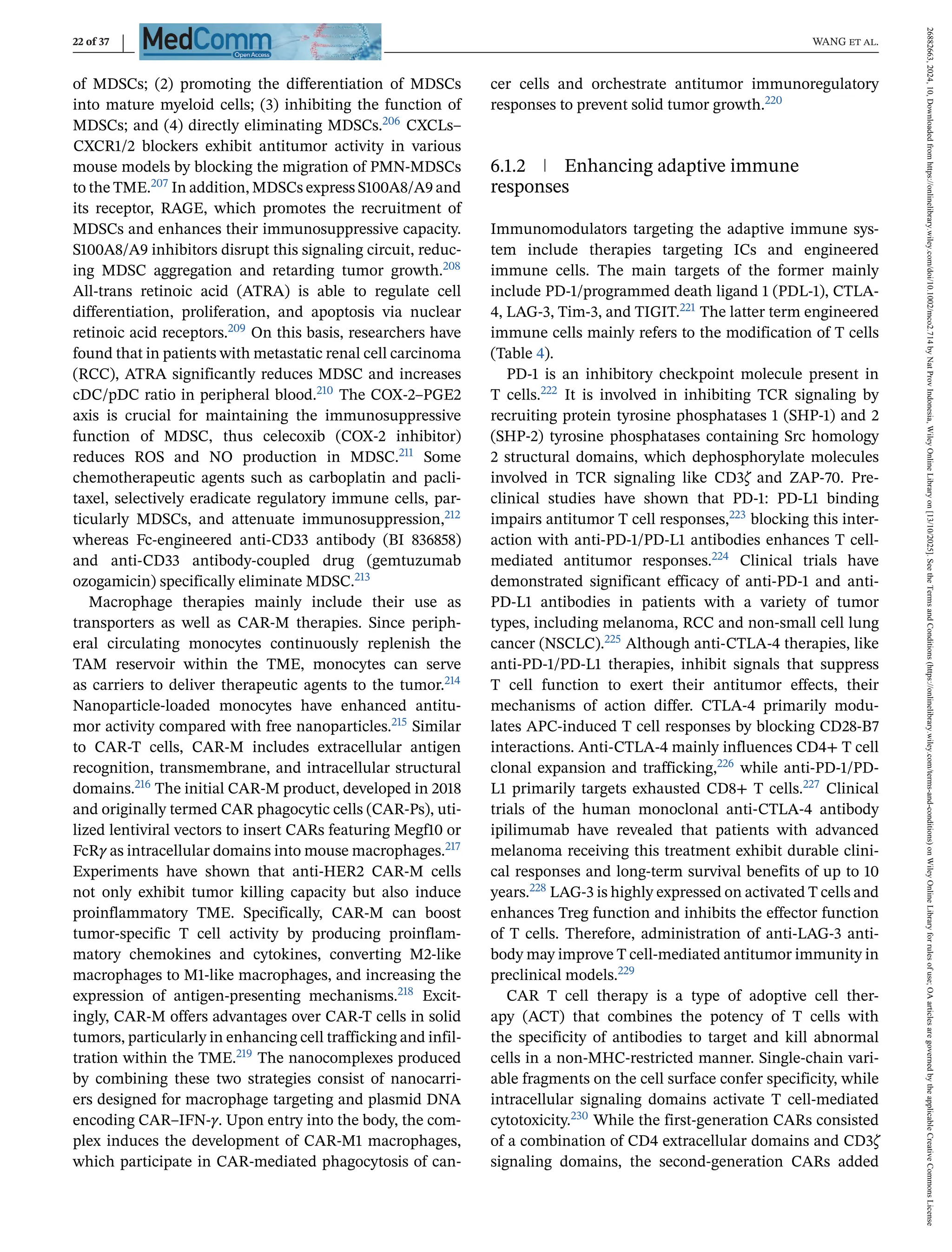 22 of 37 WANG et al.
of MDSCs; (2) promoting the differentiation of MDSCs
into mature myeloid cells; (3) inhibiting the function of
MDSCs; and (4) directly eliminating MDSCs.206 CXCLs–
CXCR1/2 blockers exhibit antitumor activity in various
mouse models by blocking the migration of PMN-MDSCs
to the TME.207 In addition, MDSCs express S100A8/A9 and
its receptor, RAGE, which promotes the recruitment of
MDSCs and enhances their immunosuppressive capacity.
S100A8/A9 inhibitors disrupt this signaling circuit, reduc-
ing MDSC aggregation and retarding tumor growth.208
All-trans retinoic acid (ATRA) is able to regulate cell
differentiation, proliferation, and apoptosis via nuclear
retinoic acid receptors.209 On this basis, researchers have
found that in patients with metastatic renal cell carcinoma
(RCC), ATRA significantly reduces MDSC and increases
cDC/pDC ratio in peripheral blood.210 The COX-2–PGE2
axis is crucial for maintaining the immunosuppressive
function of MDSC, thus celecoxib (COX-2 inhibitor)
reduces ROS and NO production in MDSC.211 Some
chemotherapeutic agents such as carboplatin and pacli-
taxel, selectively eradicate regulatory immune cells, par-
ticularly MDSCs, and attenuate immunosuppression,212
whereas Fc-engineered anti-CD33 antibody (BI 836858)
and anti-CD33 antibody-coupled drug (gemtuzumab
ozogamicin) specifically eliminate MDSC.213
Macrophage therapies mainly include their use as
transporters as well as CAR-M therapies. Since periph-
eral circulating monocytes continuously replenish the
TAM reservoir within the TME, monocytes can serve
as carriers to deliver therapeutic agents to the tumor.214
Nanoparticle-loaded monocytes have enhanced antitu-
mor activity compared with free nanoparticles.215 Similar
to CAR-T cells, CAR-M includes extracellular antigen
recognition, transmembrane, and intracellular structural
domains.216 The initial CAR-M product, developed in 2018
and originally termed CAR phagocytic cells (CAR-Ps), uti-
lized lentiviral vectors to insert CARs featuring Megf10 or
FcRγ as intracellular domains into mouse macrophages.217
Experiments have shown that anti-HER2 CAR-M cells
not only exhibit tumor killing capacity but also induce
proinflammatory TME. Specifically, CAR-M can boost
tumor-specific T cell activity by producing proinflam-
matory chemokines and cytokines, converting M2-like
macrophages to M1-like macrophages, and increasing the
expression of antigen-presenting mechanisms.218 Excit-
ingly, CAR-M offers advantages over CAR-T cells in solid
tumors, particularly in enhancing cell trafficking and infil-
tration within the TME.219 The nanocomplexes produced
by combining these two strategies consist of nanocarri-
ers designed for macrophage targeting and plasmid DNA
encoding CAR–IFN-γ. Upon entry into the body, the com-
plex induces the development of CAR-M1 macrophages,
which participate in CAR-mediated phagocytosis of can-
cer cells and orchestrate antitumor immunoregulatory
responses to prevent solid tumor growth.220
6.1.2 Enhancing adaptive immune
responses
Immunomodulators targeting the adaptive immune sys-
tem include therapies targeting ICs and engineered
immune cells. The main targets of the former mainly
include PD-1/programmed death ligand 1 (PDL-1), CTLA-
4, LAG-3, Tim-3, and TIGIT.221 The latter term engineered
immune cells mainly refers to the modification of T cells
(Table 4).
PD-1 is an inhibitory checkpoint molecule present in
T cells.222 It is involved in inhibiting TCR signaling by
recruiting protein tyrosine phosphatases 1 (SHP-1) and 2
(SHP-2) tyrosine phosphatases containing Src homology
2 structural domains, which dephosphorylate molecules
involved in TCR signaling like CD3ζ and ZAP-70. Pre-
clinical studies have shown that PD-1: PD-L1 binding
impairs antitumor T cell responses,223 blocking this inter-
action with anti-PD-1/PD-L1 antibodies enhances T cell-
mediated antitumor responses.224 Clinical trials have
demonstrated significant efficacy of anti-PD-1 and anti-
PD-L1 antibodies in patients with a variety of tumor
types, including melanoma, RCC and non-small cell lung
cancer (NSCLC).225 Although anti-CTLA-4 therapies, like
anti-PD-1/PD-L1 therapies, inhibit signals that suppress
T cell function to exert their antitumor effects, their
mechanisms of action differ. CTLA-4 primarily modu-
lates APC-induced T cell responses by blocking CD28-B7
interactions. Anti-CTLA-4 mainly influences CD4+ T cell
clonal expansion and trafficking,226 while anti-PD-1/PD-
L1 primarily targets exhausted CD8+ T cells.227 Clinical
trials of the human monoclonal anti-CTLA-4 antibody
ipilimumab have revealed that patients with advanced
melanoma receiving this treatment exhibit durable clini-
cal responses and long-term survival benefits of up to 10
years.228 LAG-3 is highly expressed on activated T cells and
enhances Treg function and inhibits the effector function
of T cells. Therefore, administration of anti-LAG-3 anti-
body may improve T cell-mediated antitumor immunity in
preclinical models.229
CAR T cell therapy is a type of adoptive cell ther-
apy (ACT) that combines the potency of T cells with
the specificity of antibodies to target and kill abnormal
cells in a non-MHC-restricted manner. Single-chain vari-
able fragments on the cell surface confer specificity, while
intracellular signaling domains activate T cell-mediated
cytotoxicity.230 While the first-generation CARs consisted
of a combination of CD4 extracellular domains and CD3ζ
signaling domains, the second-generation CARs added
26882663,
2024,
10,
Downloaded
from
https://onlinelibrary.wiley.com/doi/10.1002/mco2.714
by
Nat
Prov
Indonesia,
Wiley
Online
Library
on
[13/10/2025].
See
the
Terms
and
Conditions
(https://onlinelibrary.wiley.com/terms-and-conditions)
on
Wiley
Online
Library
for
rules
of
use;
OA
articles
are
governed
by
the
applicable
Creative
Commons
License
 