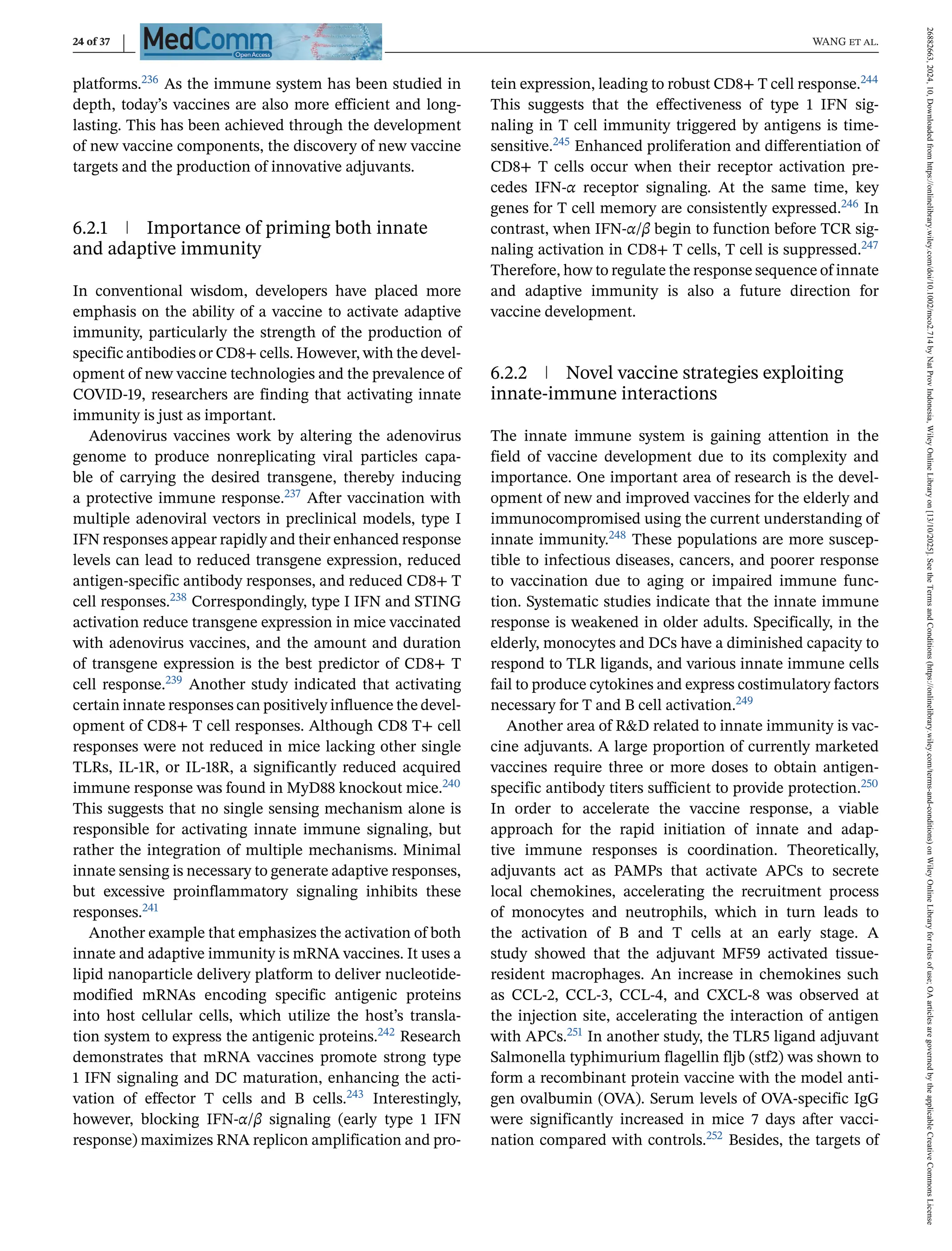 24 of 37 WANG et al.
platforms.236 As the immune system has been studied in
depth, today’s vaccines are also more efficient and long-
lasting. This has been achieved through the development
of new vaccine components, the discovery of new vaccine
targets and the production of innovative adjuvants.
6.2.1 Importance of priming both innate
and adaptive immunity
In conventional wisdom, developers have placed more
emphasis on the ability of a vaccine to activate adaptive
immunity, particularly the strength of the production of
specific antibodies or CD8+ cells. However, with the devel-
opment of new vaccine technologies and the prevalence of
COVID-19, researchers are finding that activating innate
immunity is just as important.
Adenovirus vaccines work by altering the adenovirus
genome to produce nonreplicating viral particles capa-
ble of carrying the desired transgene, thereby inducing
a protective immune response.237 After vaccination with
multiple adenoviral vectors in preclinical models, type I
IFN responses appear rapidly and their enhanced response
levels can lead to reduced transgene expression, reduced
antigen-specific antibody responses, and reduced CD8+ T
cell responses.238 Correspondingly, type I IFN and STING
activation reduce transgene expression in mice vaccinated
with adenovirus vaccines, and the amount and duration
of transgene expression is the best predictor of CD8+ T
cell response.239 Another study indicated that activating
certain innate responses can positively influence the devel-
opment of CD8+ T cell responses. Although CD8 T+ cell
responses were not reduced in mice lacking other single
TLRs, IL-1R, or IL-18R, a significantly reduced acquired
immune response was found in MyD88 knockout mice.240
This suggests that no single sensing mechanism alone is
responsible for activating innate immune signaling, but
rather the integration of multiple mechanisms. Minimal
innate sensing is necessary to generate adaptive responses,
but excessive proinflammatory signaling inhibits these
responses.241
Another example that emphasizes the activation of both
innate and adaptive immunity is mRNA vaccines. It uses a
lipid nanoparticle delivery platform to deliver nucleotide-
modified mRNAs encoding specific antigenic proteins
into host cellular cells, which utilize the host’s transla-
tion system to express the antigenic proteins.242 Research
demonstrates that mRNA vaccines promote strong type
1 IFN signaling and DC maturation, enhancing the acti-
vation of effector T cells and B cells.243 Interestingly,
however, blocking IFN-α/β signaling (early type 1 IFN
response) maximizes RNA replicon amplification and pro-
tein expression, leading to robust CD8+ T cell response.244
This suggests that the effectiveness of type 1 IFN sig-
naling in T cell immunity triggered by antigens is time-
sensitive.245 Enhanced proliferation and differentiation of
CD8+ T cells occur when their receptor activation pre-
cedes IFN-α receptor signaling. At the same time, key
genes for T cell memory are consistently expressed.246 In
contrast, when IFN-α/β begin to function before TCR sig-
naling activation in CD8+ T cells, T cell is suppressed.247
Therefore, how to regulate the response sequence of innate
and adaptive immunity is also a future direction for
vaccine development.
6.2.2 Novel vaccine strategies exploiting
innate-immune interactions
The innate immune system is gaining attention in the
field of vaccine development due to its complexity and
importance. One important area of research is the devel-
opment of new and improved vaccines for the elderly and
immunocompromised using the current understanding of
innate immunity.248 These populations are more suscep-
tible to infectious diseases, cancers, and poorer response
to vaccination due to aging or impaired immune func-
tion. Systematic studies indicate that the innate immune
response is weakened in older adults. Specifically, in the
elderly, monocytes and DCs have a diminished capacity to
respond to TLR ligands, and various innate immune cells
fail to produce cytokines and express costimulatory factors
necessary for T and B cell activation.249
Another area of R&D related to innate immunity is vac-
cine adjuvants. A large proportion of currently marketed
vaccines require three or more doses to obtain antigen-
specific antibody titers sufficient to provide protection.250
In order to accelerate the vaccine response, a viable
approach for the rapid initiation of innate and adap-
tive immune responses is coordination. Theoretically,
adjuvants act as PAMPs that activate APCs to secrete
local chemokines, accelerating the recruitment process
of monocytes and neutrophils, which in turn leads to
the activation of B and T cells at an early stage. A
study showed that the adjuvant MF59 activated tissue-
resident macrophages. An increase in chemokines such
as CCL-2, CCL-3, CCL-4, and CXCL-8 was observed at
the injection site, accelerating the interaction of antigen
with APCs.251 In another study, the TLR5 ligand adjuvant
Salmonella typhimurium flagellin fljb (stf2) was shown to
form a recombinant protein vaccine with the model anti-
gen ovalbumin (OVA). Serum levels of OVA-specific IgG
were significantly increased in mice 7 days after vacci-
nation compared with controls.252 Besides, the targets of
26882663,
2024,
10,
Downloaded
from
https://onlinelibrary.wiley.com/doi/10.1002/mco2.714
by
Nat
Prov
Indonesia,
Wiley
Online
Library
on
[13/10/2025].
See
the
Terms
and
Conditions
(https://onlinelibrary.wiley.com/terms-and-conditions)
on
Wiley
Online
Library
for
rules
of
use;
OA
articles
are
governed
by
the
applicable
Creative
Commons
License
 