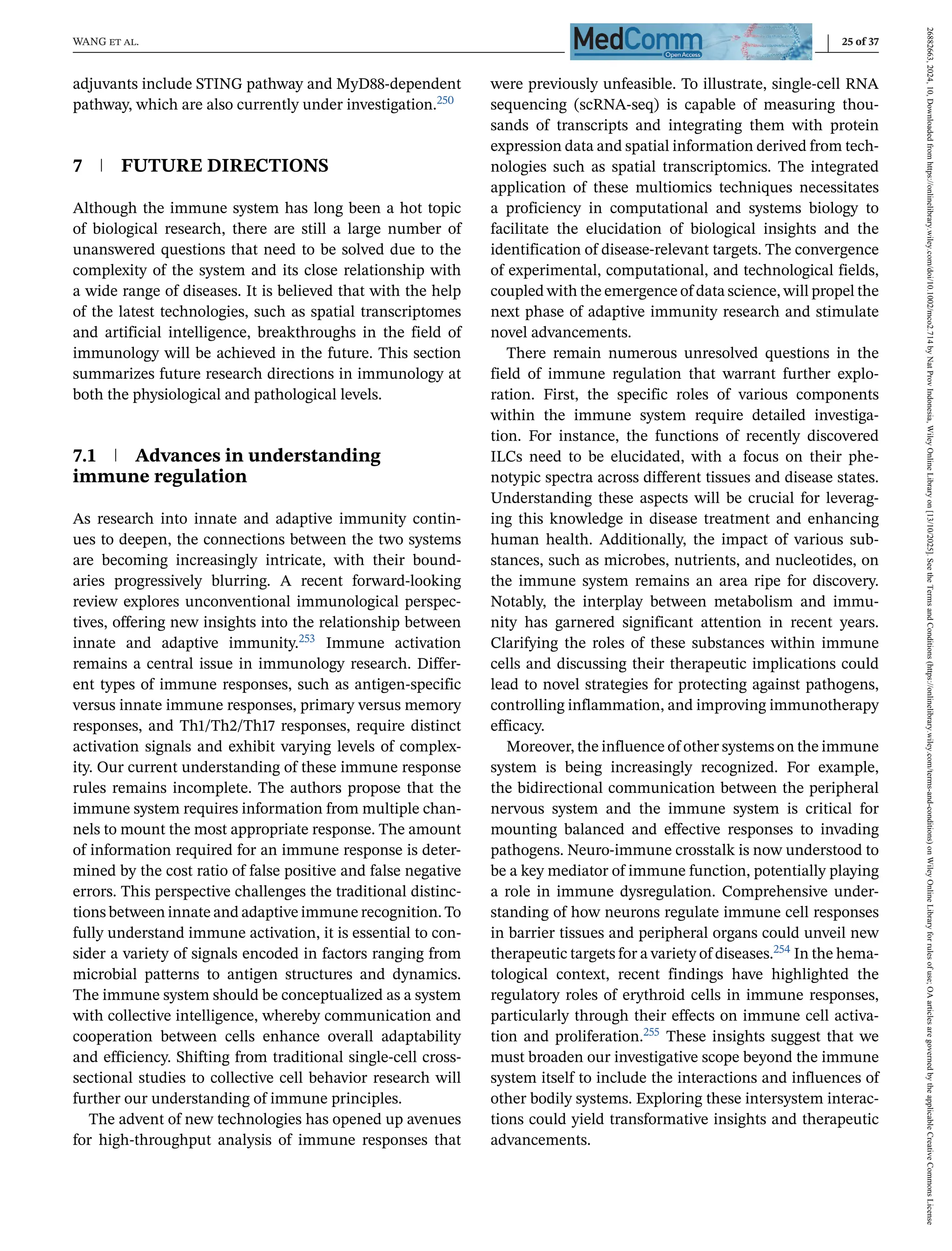 WANG et al. 25 of 37
adjuvants include STING pathway and MyD88-dependent
pathway, which are also currently under investigation.250
7 FUTURE DIRECTIONS
Although the immune system has long been a hot topic
of biological research, there are still a large number of
unanswered questions that need to be solved due to the
complexity of the system and its close relationship with
a wide range of diseases. It is believed that with the help
of the latest technologies, such as spatial transcriptomes
and artificial intelligence, breakthroughs in the field of
immunology will be achieved in the future. This section
summarizes future research directions in immunology at
both the physiological and pathological levels.
7.1 Advances in understanding
immune regulation
As research into innate and adaptive immunity contin-
ues to deepen, the connections between the two systems
are becoming increasingly intricate, with their bound-
aries progressively blurring. A recent forward-looking
review explores unconventional immunological perspec-
tives, offering new insights into the relationship between
innate and adaptive immunity.253 Immune activation
remains a central issue in immunology research. Differ-
ent types of immune responses, such as antigen-specific
versus innate immune responses, primary versus memory
responses, and Th1/Th2/Th17 responses, require distinct
activation signals and exhibit varying levels of complex-
ity. Our current understanding of these immune response
rules remains incomplete. The authors propose that the
immune system requires information from multiple chan-
nels to mount the most appropriate response. The amount
of information required for an immune response is deter-
mined by the cost ratio of false positive and false negative
errors. This perspective challenges the traditional distinc-
tions between innate and adaptive immune recognition. To
fully understand immune activation, it is essential to con-
sider a variety of signals encoded in factors ranging from
microbial patterns to antigen structures and dynamics.
The immune system should be conceptualized as a system
with collective intelligence, whereby communication and
cooperation between cells enhance overall adaptability
and efficiency. Shifting from traditional single-cell cross-
sectional studies to collective cell behavior research will
further our understanding of immune principles.
The advent of new technologies has opened up avenues
for high-throughput analysis of immune responses that
were previously unfeasible. To illustrate, single-cell RNA
sequencing (scRNA-seq) is capable of measuring thou-
sands of transcripts and integrating them with protein
expression data and spatial information derived from tech-
nologies such as spatial transcriptomics. The integrated
application of these multiomics techniques necessitates
a proficiency in computational and systems biology to
facilitate the elucidation of biological insights and the
identification of disease-relevant targets. The convergence
of experimental, computational, and technological fields,
coupled with the emergence of data science, will propel the
next phase of adaptive immunity research and stimulate
novel advancements.
There remain numerous unresolved questions in the
field of immune regulation that warrant further explo-
ration. First, the specific roles of various components
within the immune system require detailed investiga-
tion. For instance, the functions of recently discovered
ILCs need to be elucidated, with a focus on their phe-
notypic spectra across different tissues and disease states.
Understanding these aspects will be crucial for leverag-
ing this knowledge in disease treatment and enhancing
human health. Additionally, the impact of various sub-
stances, such as microbes, nutrients, and nucleotides, on
the immune system remains an area ripe for discovery.
Notably, the interplay between metabolism and immu-
nity has garnered significant attention in recent years.
Clarifying the roles of these substances within immune
cells and discussing their therapeutic implications could
lead to novel strategies for protecting against pathogens,
controlling inflammation, and improving immunotherapy
efficacy.
Moreover, the influence of other systems on the immune
system is being increasingly recognized. For example,
the bidirectional communication between the peripheral
nervous system and the immune system is critical for
mounting balanced and effective responses to invading
pathogens. Neuro-immune crosstalk is now understood to
be a key mediator of immune function, potentially playing
a role in immune dysregulation. Comprehensive under-
standing of how neurons regulate immune cell responses
in barrier tissues and peripheral organs could unveil new
therapeutic targets for a variety of diseases.254 In the hema-
tological context, recent findings have highlighted the
regulatory roles of erythroid cells in immune responses,
particularly through their effects on immune cell activa-
tion and proliferation.255 These insights suggest that we
must broaden our investigative scope beyond the immune
system itself to include the interactions and influences of
other bodily systems. Exploring these intersystem interac-
tions could yield transformative insights and therapeutic
advancements.
26882663,
2024,
10,
Downloaded
from
https://onlinelibrary.wiley.com/doi/10.1002/mco2.714
by
Nat
Prov
Indonesia,
Wiley
Online
Library
on
[13/10/2025].
See
the
Terms
and
Conditions
(https://onlinelibrary.wiley.com/terms-and-conditions)
on
Wiley
Online
Library
for
rules
of
use;
OA
articles
are
governed
by
the
applicable
Creative
Commons
License
 