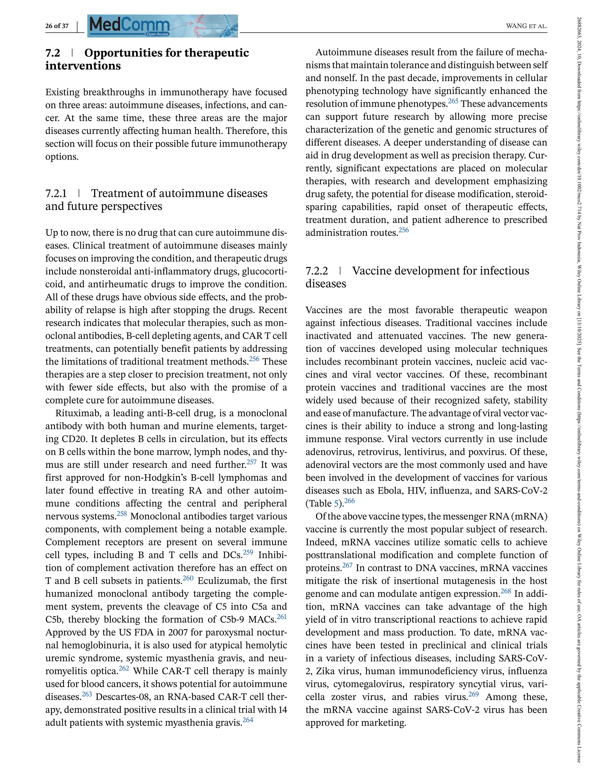 26 of 37 WANG et al.
7.2 Opportunities for therapeutic
interventions
Existing breakthroughs in immunotherapy have focused
on three areas: autoimmune diseases, infections, and can-
cer. At the same time, these three areas are the major
diseases currently affecting human health. Therefore, this
section will focus on their possible future immunotherapy
options.
7.2.1 Treatment of autoimmune diseases
and future perspectives
Up to now, there is no drug that can cure autoimmune dis-
eases. Clinical treatment of autoimmune diseases mainly
focuses on improving the condition, and therapeutic drugs
include nonsteroidal anti-inflammatory drugs, glucocorti-
coid, and antirheumatic drugs to improve the condition.
All of these drugs have obvious side effects, and the prob-
ability of relapse is high after stopping the drugs. Recent
research indicates that molecular therapies, such as mon-
oclonal antibodies, B-cell depleting agents, and CAR T cell
treatments, can potentially benefit patients by addressing
the limitations of traditional treatment methods.256 These
therapies are a step closer to precision treatment, not only
with fewer side effects, but also with the promise of a
complete cure for autoimmune diseases.
Rituximab, a leading anti-B-cell drug, is a monoclonal
antibody with both human and murine elements, target-
ing CD20. It depletes B cells in circulation, but its effects
on B cells within the bone marrow, lymph nodes, and thy-
mus are still under research and need further.257 It was
first approved for non-Hodgkin’s B-cell lymphomas and
later found effective in treating RA and other autoim-
mune conditions affecting the central and peripheral
nervous systems.258 Monoclonal antibodies target various
components, with complement being a notable example.
Complement receptors are present on several immune
cell types, including B and T cells and DCs.259 Inhibi-
tion of complement activation therefore has an effect on
T and B cell subsets in patients.260 Eculizumab, the first
humanized monoclonal antibody targeting the comple-
ment system, prevents the cleavage of C5 into C5a and
C5b, thereby blocking the formation of C5b-9 MACs.261
Approved by the US FDA in 2007 for paroxysmal noctur-
nal hemoglobinuria, it is also used for atypical hemolytic
uremic syndrome, systemic myasthenia gravis, and neu-
romyelitis optica.262 While CAR-T cell therapy is mainly
used for blood cancers, it shows potential for autoimmune
diseases.263 Descartes-08, an RNA-based CAR-T cell ther-
apy, demonstrated positive results in a clinical trial with 14
adult patients with systemic myasthenia gravis.264
Autoimmune diseases result from the failure of mecha-
nisms that maintain tolerance and distinguish between self
and nonself. In the past decade, improvements in cellular
phenotyping technology have significantly enhanced the
resolution of immune phenotypes.265 These advancements
can support future research by allowing more precise
characterization of the genetic and genomic structures of
different diseases. A deeper understanding of disease can
aid in drug development as well as precision therapy. Cur-
rently, significant expectations are placed on molecular
therapies, with research and development emphasizing
drug safety, the potential for disease modification, steroid-
sparing capabilities, rapid onset of therapeutic effects,
treatment duration, and patient adherence to prescribed
administration routes.256
7.2.2 Vaccine development for infectious
diseases
Vaccines are the most favorable therapeutic weapon
against infectious diseases. Traditional vaccines include
inactivated and attenuated vaccines. The new genera-
tion of vaccines developed using molecular techniques
includes recombinant protein vaccines, nucleic acid vac-
cines and viral vector vaccines. Of these, recombinant
protein vaccines and traditional vaccines are the most
widely used because of their recognized safety, stability
and ease of manufacture. The advantage of viral vector vac-
cines is their ability to induce a strong and long-lasting
immune response. Viral vectors currently in use include
adenovirus, retrovirus, lentivirus, and poxvirus. Of these,
adenoviral vectors are the most commonly used and have
been involved in the development of vaccines for various
diseases such as Ebola, HIV, influenza, and SARS-CoV-2
(Table 5).266
Of the above vaccine types, the messenger RNA (mRNA)
vaccine is currently the most popular subject of research.
Indeed, mRNA vaccines utilize somatic cells to achieve
posttranslational modification and complete function of
proteins.267 In contrast to DNA vaccines, mRNA vaccines
mitigate the risk of insertional mutagenesis in the host
genome and can modulate antigen expression.268 In addi-
tion, mRNA vaccines can take advantage of the high
yield of in vitro transcriptional reactions to achieve rapid
development and mass production. To date, mRNA vac-
cines have been tested in preclinical and clinical trials
in a variety of infectious diseases, including SARS-CoV-
2, Zika virus, human immunodeficiency virus, influenza
virus, cytomegalovirus, respiratory syncytial virus, vari-
cella zoster virus, and rabies virus.269 Among these,
the mRNA vaccine against SARS-CoV-2 virus has been
approved for marketing.
26882663,
2024,
10,
Downloaded
from
https://onlinelibrary.wiley.com/doi/10.1002/mco2.714
by
Nat
Prov
Indonesia,
Wiley
Online
Library
on
[13/10/2025].
See
the
Terms
and
Conditions
(https://onlinelibrary.wiley.com/terms-and-conditions)
on
Wiley
Online
Library
for
rules
of
use;
OA
articles
are
governed
by
the
applicable
Creative
Commons
License
 
