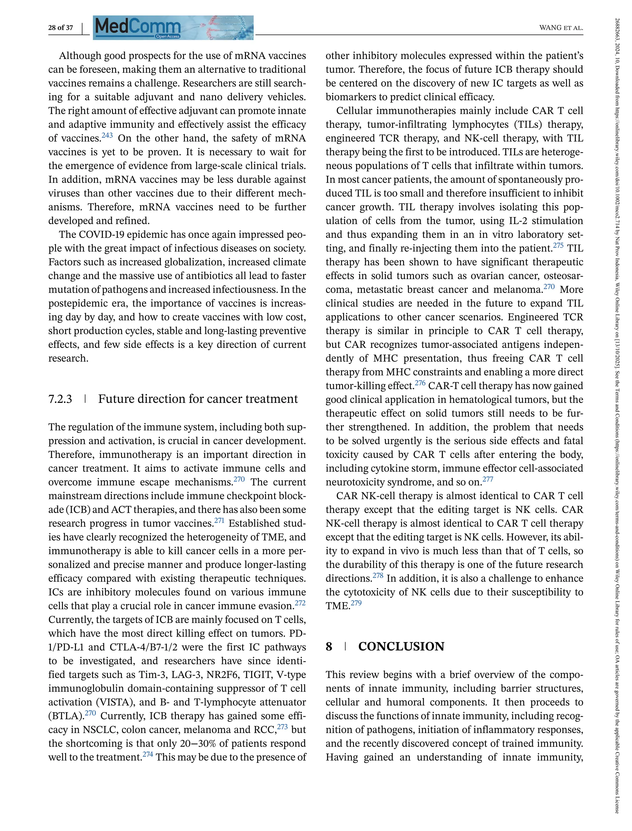 28 of 37 WANG et al.
Although good prospects for the use of mRNA vaccines
can be foreseen, making them an alternative to traditional
vaccines remains a challenge. Researchers are still search-
ing for a suitable adjuvant and nano delivery vehicles.
The right amount of effective adjuvant can promote innate
and adaptive immunity and effectively assist the efficacy
of vaccines.243 On the other hand, the safety of mRNA
vaccines is yet to be proven. It is necessary to wait for
the emergence of evidence from large-scale clinical trials.
In addition, mRNA vaccines may be less durable against
viruses than other vaccines due to their different mech-
anisms. Therefore, mRNA vaccines need to be further
developed and refined.
The COVID-19 epidemic has once again impressed peo-
ple with the great impact of infectious diseases on society.
Factors such as increased globalization, increased climate
change and the massive use of antibiotics all lead to faster
mutation of pathogens and increased infectiousness. In the
postepidemic era, the importance of vaccines is increas-
ing day by day, and how to create vaccines with low cost,
short production cycles, stable and long-lasting preventive
effects, and few side effects is a key direction of current
research.
7.2.3 Future direction for cancer treatment
The regulation of the immune system, including both sup-
pression and activation, is crucial in cancer development.
Therefore, immunotherapy is an important direction in
cancer treatment. It aims to activate immune cells and
overcome immune escape mechanisms.270 The current
mainstream directions include immune checkpoint block-
ade (ICB) and ACT therapies, and there has also been some
research progress in tumor vaccines.271 Established stud-
ies have clearly recognized the heterogeneity of TME, and
immunotherapy is able to kill cancer cells in a more per-
sonalized and precise manner and produce longer-lasting
efficacy compared with existing therapeutic techniques.
ICs are inhibitory molecules found on various immune
cells that play a crucial role in cancer immune evasion.272
Currently, the targets of ICB are mainly focused on T cells,
which have the most direct killing effect on tumors. PD-
1/PD-L1 and CTLA-4/B7-1/2 were the first IC pathways
to be investigated, and researchers have since identi-
fied targets such as Tim-3, LAG-3, NR2F6, TIGIT, V-type
immunoglobulin domain-containing suppressor of T cell
activation (VISTA), and B- and T-lymphocyte attenuator
(BTLA).270 Currently, ICB therapy has gained some effi-
cacy in NSCLC, colon cancer, melanoma and RCC,273 but
the shortcoming is that only 20−30% of patients respond
well to the treatment.274 This may be due to the presence of
other inhibitory molecules expressed within the patient’s
tumor. Therefore, the focus of future ICB therapy should
be centered on the discovery of new IC targets as well as
biomarkers to predict clinical efficacy.
Cellular immunotherapies mainly include CAR T cell
therapy, tumor-infiltrating lymphocytes (TILs) therapy,
engineered TCR therapy, and NK-cell therapy, with TIL
therapy being the first to be introduced. TILs are heteroge-
neous populations of T cells that infiltrate within tumors.
In most cancer patients, the amount of spontaneously pro-
duced TIL is too small and therefore insufficient to inhibit
cancer growth. TIL therapy involves isolating this pop-
ulation of cells from the tumor, using IL-2 stimulation
and thus expanding them in an in vitro laboratory set-
ting, and finally re-injecting them into the patient.275 TIL
therapy has been shown to have significant therapeutic
effects in solid tumors such as ovarian cancer, osteosar-
coma, metastatic breast cancer and melanoma.270 More
clinical studies are needed in the future to expand TIL
applications to other cancer scenarios. Engineered TCR
therapy is similar in principle to CAR T cell therapy,
but CAR recognizes tumor-associated antigens indepen-
dently of MHC presentation, thus freeing CAR T cell
therapy from MHC constraints and enabling a more direct
tumor-killing effect.276 CAR-T cell therapy has now gained
good clinical application in hematological tumors, but the
therapeutic effect on solid tumors still needs to be fur-
ther strengthened. In addition, the problem that needs
to be solved urgently is the serious side effects and fatal
toxicity caused by CAR T cells after entering the body,
including cytokine storm, immune effector cell-associated
neurotoxicity syndrome, and so on.277
CAR NK-cell therapy is almost identical to CAR T cell
therapy except that the editing target is NK cells. CAR
NK-cell therapy is almost identical to CAR T cell therapy
except that the editing target is NK cells. However, its abil-
ity to expand in vivo is much less than that of T cells, so
the durability of this therapy is one of the future research
directions.278 In addition, it is also a challenge to enhance
the cytotoxicity of NK cells due to their susceptibility to
TME.279
8 CONCLUSION
This review begins with a brief overview of the compo-
nents of innate immunity, including barrier structures,
cellular and humoral components. It then proceeds to
discuss the functions of innate immunity, including recog-
nition of pathogens, initiation of inflammatory responses,
and the recently discovered concept of trained immunity.
Having gained an understanding of innate immunity,
26882663,
2024,
10,
Downloaded
from
https://onlinelibrary.wiley.com/doi/10.1002/mco2.714
by
Nat
Prov
Indonesia,
Wiley
Online
Library
on
[13/10/2025].
See
the
Terms
and
Conditions
(https://onlinelibrary.wiley.com/terms-and-conditions)
on
Wiley
Online
Library
for
rules
of
use;
OA
articles
are
governed
by
the
applicable
Creative
Commons
License
 