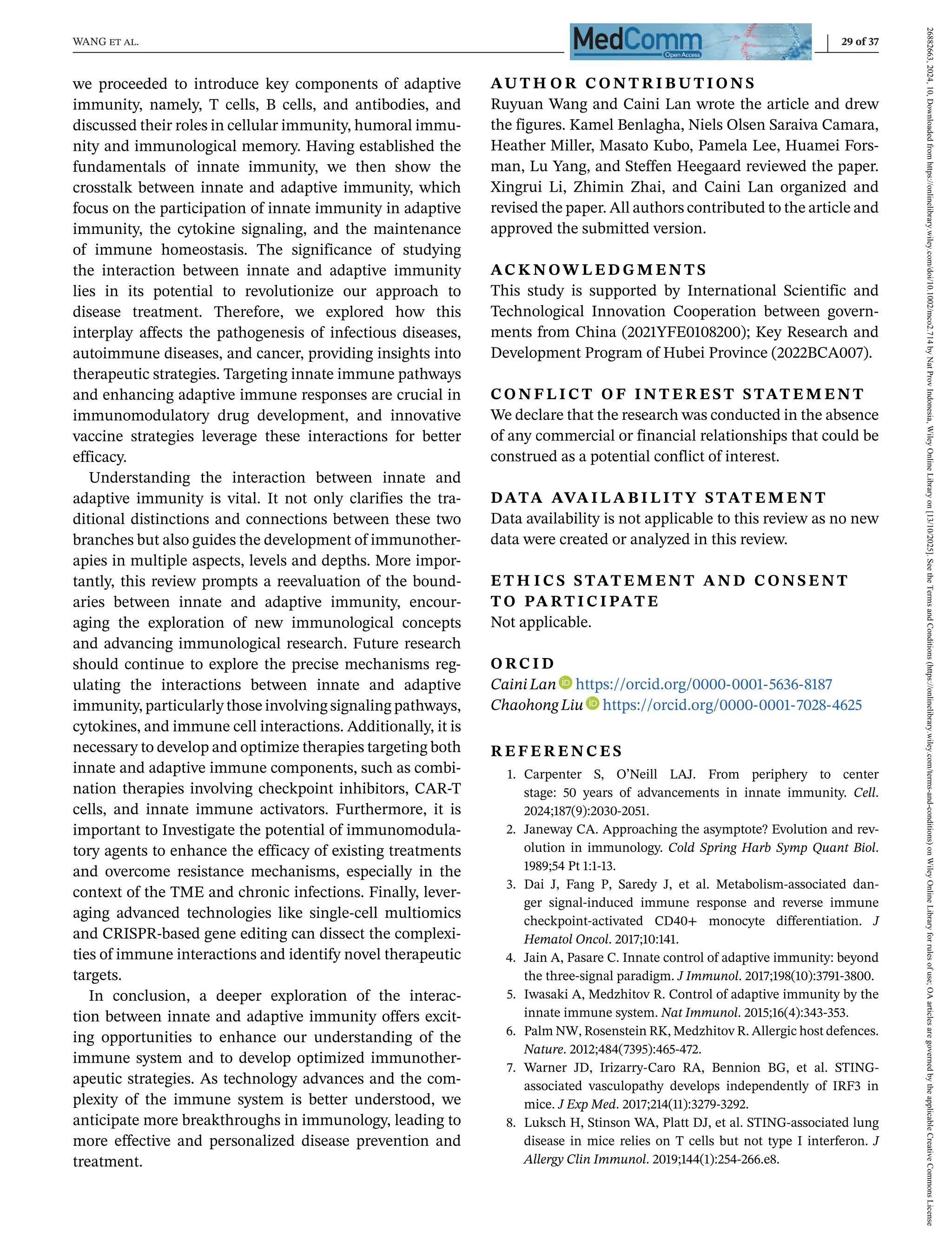 WANG et al. 29 of 37
we proceeded to introduce key components of adaptive
immunity, namely, T cells, B cells, and antibodies, and
discussed their roles in cellular immunity, humoral immu-
nity and immunological memory. Having established the
fundamentals of innate immunity, we then show the
crosstalk between innate and adaptive immunity, which
focus on the participation of innate immunity in adaptive
immunity, the cytokine signaling, and the maintenance
of immune homeostasis. The significance of studying
the interaction between innate and adaptive immunity
lies in its potential to revolutionize our approach to
disease treatment. Therefore, we explored how this
interplay affects the pathogenesis of infectious diseases,
autoimmune diseases, and cancer, providing insights into
therapeutic strategies. Targeting innate immune pathways
and enhancing adaptive immune responses are crucial in
immunomodulatory drug development, and innovative
vaccine strategies leverage these interactions for better
efficacy.
Understanding the interaction between innate and
adaptive immunity is vital. It not only clarifies the tra-
ditional distinctions and connections between these two
branches but also guides the development of immunother-
apies in multiple aspects, levels and depths. More impor-
tantly, this review prompts a reevaluation of the bound-
aries between innate and adaptive immunity, encour-
aging the exploration of new immunological concepts
and advancing immunological research. Future research
should continue to explore the precise mechanisms reg-
ulating the interactions between innate and adaptive
immunity, particularly those involving signaling pathways,
cytokines, and immune cell interactions. Additionally, it is
necessary to develop and optimize therapies targeting both
innate and adaptive immune components, such as combi-
nation therapies involving checkpoint inhibitors, CAR-T
cells, and innate immune activators. Furthermore, it is
important to Investigate the potential of immunomodula-
tory agents to enhance the efficacy of existing treatments
and overcome resistance mechanisms, especially in the
context of the TME and chronic infections. Finally, lever-
aging advanced technologies like single-cell multiomics
and CRISPR-based gene editing can dissect the complexi-
ties of immune interactions and identify novel therapeutic
targets.
In conclusion, a deeper exploration of the interac-
tion between innate and adaptive immunity offers excit-
ing opportunities to enhance our understanding of the
immune system and to develop optimized immunother-
apeutic strategies. As technology advances and the com-
plexity of the immune system is better understood, we
anticipate more breakthroughs in immunology, leading to
more effective and personalized disease prevention and
treatment.
AU T H O R C O N T R I B U T I O N S
Ruyuan Wang and Caini Lan wrote the article and drew
the figures. Kamel Benlagha, Niels Olsen Saraiva Camara,
Heather Miller, Masato Kubo, Pamela Lee, Huamei Fors-
man, Lu Yang, and Steffen Heegaard reviewed the paper.
Xingrui Li, Zhimin Zhai, and Caini Lan organized and
revised the paper. All authors contributed to the article and
approved the submitted version.
AC K N OW L E D G M E N T S
This study is supported by International Scientific and
Technological Innovation Cooperation between govern-
ments from China (2021YFE0108200); Key Research and
Development Program of Hubei Province (2022BCA007).
C O N F L I C T O F I N T E R E S T S TAT E M E N T
We declare that the research was conducted in the absence
of any commercial or financial relationships that could be
construed as a potential conflict of interest.
DATA AVA I L A B I L I T Y S TAT E M E N T
Data availability is not applicable to this review as no new
data were created or analyzed in this review.
ET H I C S S TAT E M E N T A N D C O N S E N T
T O PA RT I C I PAT E
Not applicable.
O RC I D
Caini Lan https://orcid.org/0000-0001-5636-8187
ChaohongLiu https://orcid.org/0000-0001-7028-4625
R E F E R E N C E S
1. Carpenter S, O’Neill LAJ. From periphery to center
stage: 50 years of advancements in innate immunity. Cell.
2024;187(9):2030-2051.
2. Janeway CA. Approaching the asymptote? Evolution and rev-
olution in immunology. Cold Spring Harb Symp Quant Biol.
1989;54 Pt 1:1-13.
3. Dai J, Fang P, Saredy J, et al. Metabolism-associated dan-
ger signal-induced immune response and reverse immune
checkpoint-activated CD40+ monocyte differentiation. J
Hematol Oncol. 2017;10:141.
4. Jain A, Pasare C. Innate control of adaptive immunity: beyond
the three-signal paradigm. J Immunol. 2017;198(10):3791-3800.
5. Iwasaki A, Medzhitov R. Control of adaptive immunity by the
innate immune system. Nat Immunol. 2015;16(4):343-353.
6. Palm NW, Rosenstein RK, Medzhitov R. Allergic host defences.
Nature. 2012;484(7395):465-472.
7. Warner JD, Irizarry-Caro RA, Bennion BG, et al. STING-
associated vasculopathy develops independently of IRF3 in
mice. J Exp Med. 2017;214(11):3279-3292.
8. Luksch H, Stinson WA, Platt DJ, et al. STING-associated lung
disease in mice relies on T cells but not type I interferon. J
Allergy Clin Immunol. 2019;144(1):254-266.e8.
26882663,
2024,
10,
Downloaded
from
https://onlinelibrary.wiley.com/doi/10.1002/mco2.714
by
Nat
Prov
Indonesia,
Wiley
Online
Library
on
[13/10/2025].
See
the
Terms
and
Conditions
(https://onlinelibrary.wiley.com/terms-and-conditions)
on
Wiley
Online
Library
for
rules
of
use;
OA
articles
are
governed
by
the
applicable
Creative
Commons
License
 