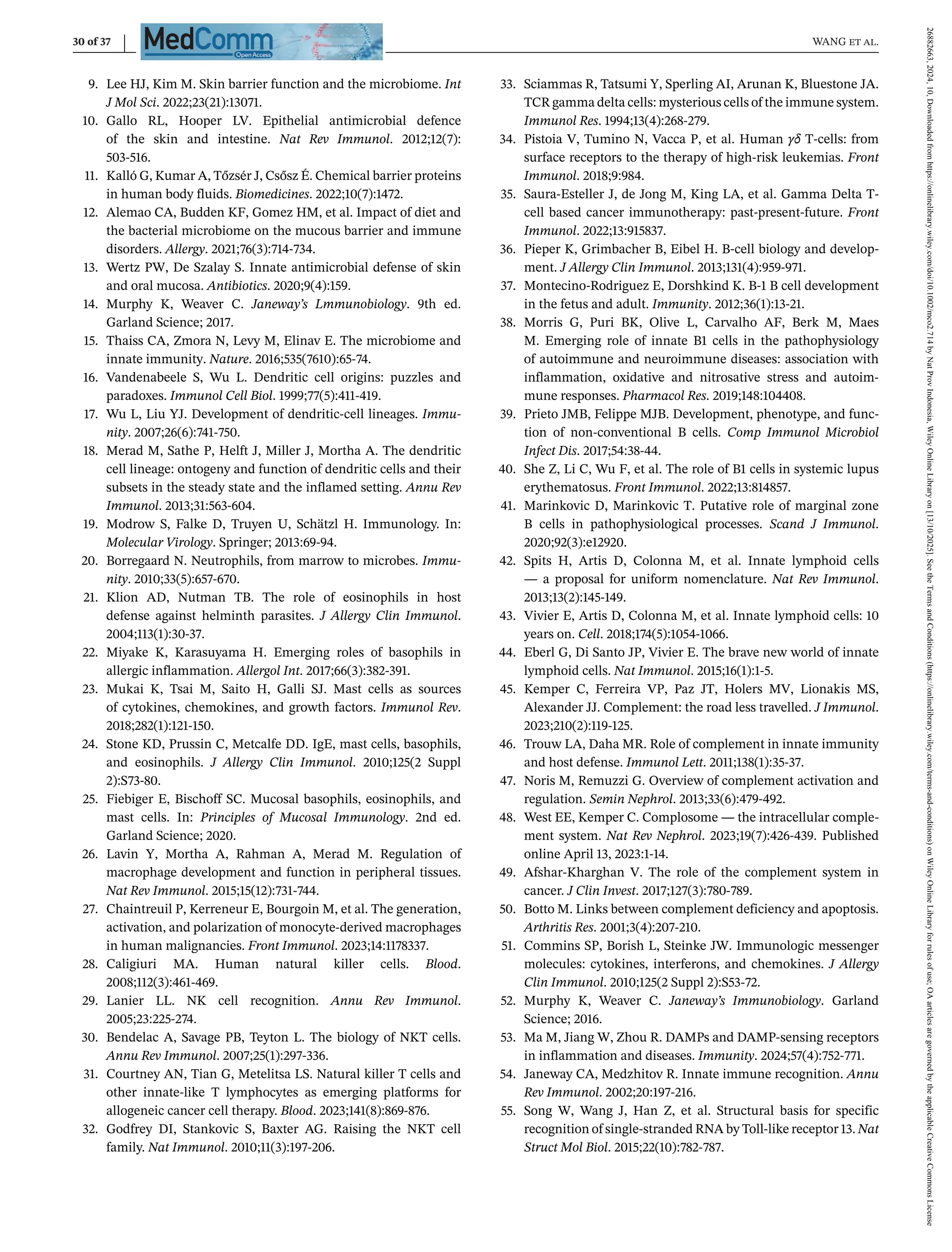 30 of 37 WANG et al.
9. Lee HJ, Kim M. Skin barrier function and the microbiome. Int
J Mol Sci. 2022;23(21):13071.
10. Gallo RL, Hooper LV. Epithelial antimicrobial defence
of the skin and intestine. Nat Rev Immunol. 2012;12(7):
503-516.
11. Kalló G, Kumar A, Tőzsér J, Csősz É. Chemical barrier proteins
in human body fluids. Biomedicines. 2022;10(7):1472.
12. Alemao CA, Budden KF, Gomez HM, et al. Impact of diet and
the bacterial microbiome on the mucous barrier and immune
disorders. Allergy. 2021;76(3):714-734.
13. Wertz PW, De Szalay S. Innate antimicrobial defense of skin
and oral mucosa. Antibiotics. 2020;9(4):159.
14. Murphy K, Weaver C. Janeway’s Lmmunobiology. 9th ed.
Garland Science; 2017.
15. Thaiss CA, Zmora N, Levy M, Elinav E. The microbiome and
innate immunity. Nature. 2016;535(7610):65-74.
16. Vandenabeele S, Wu L. Dendritic cell origins: puzzles and
paradoxes. Immunol Cell Biol. 1999;77(5):411-419.
17. Wu L, Liu YJ. Development of dendritic-cell lineages. Immu-
nity. 2007;26(6):741-750.
18. Merad M, Sathe P, Helft J, Miller J, Mortha A. The dendritic
cell lineage: ontogeny and function of dendritic cells and their
subsets in the steady state and the inflamed setting. Annu Rev
Immunol. 2013;31:563-604.
19. Modrow S, Falke D, Truyen U, Schätzl H. Immunology. In:
Molecular Virology. Springer; 2013:69-94.
20. Borregaard N. Neutrophils, from marrow to microbes. Immu-
nity. 2010;33(5):657-670.
21. Klion AD, Nutman TB. The role of eosinophils in host
defense against helminth parasites. J Allergy Clin Immunol.
2004;113(1):30-37.
22. Miyake K, Karasuyama H. Emerging roles of basophils in
allergic inflammation. Allergol Int. 2017;66(3):382-391.
23. Mukai K, Tsai M, Saito H, Galli SJ. Mast cells as sources
of cytokines, chemokines, and growth factors. Immunol Rev.
2018;282(1):121-150.
24. Stone KD, Prussin C, Metcalfe DD. IgE, mast cells, basophils,
and eosinophils. J Allergy Clin Immunol. 2010;125(2 Suppl
2):S73-80.
25. Fiebiger E, Bischoff SC. Mucosal basophils, eosinophils, and
mast cells. In: Principles of Mucosal Immunology. 2nd ed.
Garland Science; 2020.
26. Lavin Y, Mortha A, Rahman A, Merad M. Regulation of
macrophage development and function in peripheral tissues.
Nat Rev Immunol. 2015;15(12):731-744.
27. Chaintreuil P, Kerreneur E, Bourgoin M, et al. The generation,
activation, and polarization of monocyte-derived macrophages
in human malignancies. Front Immunol. 2023;14:1178337.
28. Caligiuri MA. Human natural killer cells. Blood.
2008;112(3):461-469.
29. Lanier LL. NK cell recognition. Annu Rev Immunol.
2005;23:225-274.
30. Bendelac A, Savage PB, Teyton L. The biology of NKT cells.
Annu Rev Immunol. 2007;25(1):297-336.
31. Courtney AN, Tian G, Metelitsa LS. Natural killer T cells and
other innate-like T lymphocytes as emerging platforms for
allogeneic cancer cell therapy. Blood. 2023;141(8):869-876.
32. Godfrey DI, Stankovic S, Baxter AG. Raising the NKT cell
family. Nat Immunol. 2010;11(3):197-206.
33. Sciammas R, Tatsumi Y, Sperling AI, Arunan K, Bluestone JA.
TCR gamma delta cells: mysterious cells of the immune system.
Immunol Res. 1994;13(4):268-279.
34. Pistoia V, Tumino N, Vacca P, et al. Human γδ T-cells: from
surface receptors to the therapy of high-risk leukemias. Front
Immunol. 2018;9:984.
35. Saura-Esteller J, de Jong M, King LA, et al. Gamma Delta T-
cell based cancer immunotherapy: past-present-future. Front
Immunol. 2022;13:915837.
36. Pieper K, Grimbacher B, Eibel H. B-cell biology and develop-
ment. J Allergy Clin Immunol. 2013;131(4):959-971.
37. Montecino-Rodriguez E, Dorshkind K. B-1 B cell development
in the fetus and adult. Immunity. 2012;36(1):13-21.
38. Morris G, Puri BK, Olive L, Carvalho AF, Berk M, Maes
M. Emerging role of innate B1 cells in the pathophysiology
of autoimmune and neuroimmune diseases: association with
inflammation, oxidative and nitrosative stress and autoim-
mune responses. Pharmacol Res. 2019;148:104408.
39. Prieto JMB, Felippe MJB. Development, phenotype, and func-
tion of non-conventional B cells. Comp Immunol Microbiol
Infect Dis. 2017;54:38-44.
40. She Z, Li C, Wu F, et al. The role of B1 cells in systemic lupus
erythematosus. Front Immunol. 2022;13:814857.
41. Marinkovic D, Marinkovic T. Putative role of marginal zone
B cells in pathophysiological processes. Scand J Immunol.
2020;92(3):e12920.
42. Spits H, Artis D, Colonna M, et al. Innate lymphoid cells
— a proposal for uniform nomenclature. Nat Rev Immunol.
2013;13(2):145-149.
43. Vivier E, Artis D, Colonna M, et al. Innate lymphoid cells: 10
years on. Cell. 2018;174(5):1054-1066.
44. Eberl G, Di Santo JP, Vivier E. The brave new world of innate
lymphoid cells. Nat Immunol. 2015;16(1):1-5.
45. Kemper C, Ferreira VP, Paz JT, Holers MV, Lionakis MS,
Alexander JJ. Complement: the road less travelled. J Immunol.
2023;210(2):119-125.
46. Trouw LA, Daha MR. Role of complement in innate immunity
and host defense. Immunol Lett. 2011;138(1):35-37.
47. Noris M, Remuzzi G. Overview of complement activation and
regulation. Semin Nephrol. 2013;33(6):479-492.
48. West EE, Kemper C. Complosome — the intracellular comple-
ment system. Nat Rev Nephrol. 2023;19(7):426-439. Published
online April 13, 2023:1-14.
49. Afshar-Kharghan V. The role of the complement system in
cancer. J Clin Invest. 2017;127(3):780-789.
50. Botto M. Links between complement deficiency and apoptosis.
Arthritis Res. 2001;3(4):207-210.
51. Commins SP, Borish L, Steinke JW. Immunologic messenger
molecules: cytokines, interferons, and chemokines. J Allergy
Clin Immunol. 2010;125(2 Suppl 2):S53-72.
52. Murphy K, Weaver C. Janeway’s Immunobiology. Garland
Science; 2016.
53. Ma M, Jiang W, Zhou R. DAMPs and DAMP-sensing receptors
in inflammation and diseases. Immunity. 2024;57(4):752-771.
54. Janeway CA, Medzhitov R. Innate immune recognition. Annu
Rev Immunol. 2002;20:197-216.
55. Song W, Wang J, Han Z, et al. Structural basis for specific
recognition of single-stranded RNA by Toll-like receptor 13. Nat
Struct Mol Biol. 2015;22(10):782-787.
26882663,
2024,
10,
Downloaded
from
https://onlinelibrary.wiley.com/doi/10.1002/mco2.714
by
Nat
Prov
Indonesia,
Wiley
Online
Library
on
[13/10/2025].
See
the
Terms
and
Conditions
(https://onlinelibrary.wiley.com/terms-and-conditions)
on
Wiley
Online
Library
for
rules
of
use;
OA
articles
are
governed
by
the
applicable
Creative
Commons
License
 