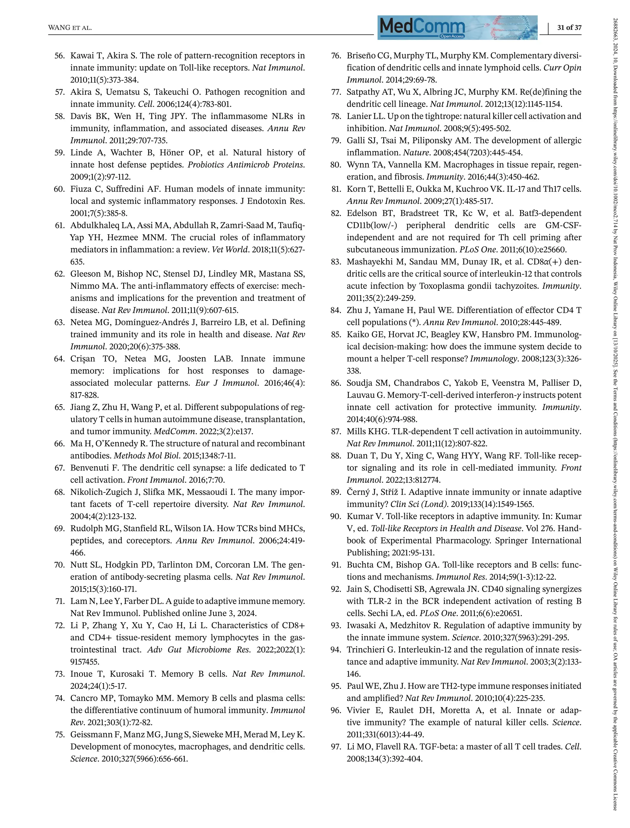 WANG et al. 31 of 37
56. Kawai T, Akira S. The role of pattern-recognition receptors in
innate immunity: update on Toll-like receptors. Nat Immunol.
2010;11(5):373-384.
57. Akira S, Uematsu S, Takeuchi O. Pathogen recognition and
innate immunity. Cell. 2006;124(4):783-801.
58. Davis BK, Wen H, Ting JPY. The inflammasome NLRs in
immunity, inflammation, and associated diseases. Annu Rev
Immunol. 2011;29:707-735.
59. Linde A, Wachter B, Höner OP, et al. Natural history of
innate host defense peptides. Probiotics Antimicrob Proteins.
2009;1(2):97-112.
60. Fiuza C, Suffredini AF. Human models of innate immunity:
local and systemic inflammatory responses. J Endotoxin Res.
2001;7(5):385-8.
61. Abdulkhaleq LA, Assi MA, Abdullah R, Zamri-Saad M, Taufiq-
Yap YH, Hezmee MNM. The crucial roles of inflammatory
mediators in inflammation: a review. Vet World. 2018;11(5):627-
635.
62. Gleeson M, Bishop NC, Stensel DJ, Lindley MR, Mastana SS,
Nimmo MA. The anti-inflammatory effects of exercise: mech-
anisms and implications for the prevention and treatment of
disease. Nat Rev Immunol. 2011;11(9):607-615.
63. Netea MG, Domínguez-Andrés J, Barreiro LB, et al. Defining
trained immunity and its role in health and disease. Nat Rev
Immunol. 2020;20(6):375-388.
64. Crișan TO, Netea MG, Joosten LAB. Innate immune
memory: implications for host responses to damage-
associated molecular patterns. Eur J Immunol. 2016;46(4):
817-828.
65. Jiang Z, Zhu H, Wang P, et al. Different subpopulations of reg-
ulatory T cells in human autoimmune disease, transplantation,
and tumor immunity. MedComm. 2022;3(2):e137.
66. Ma H, O’Kennedy R. The structure of natural and recombinant
antibodies. Methods Mol Biol. 2015;1348:7-11.
67. Benvenuti F. The dendritic cell synapse: a life dedicated to T
cell activation. Front Immunol. 2016;7:70.
68. Nikolich-Zugich J, Slifka MK, Messaoudi I. The many impor-
tant facets of T-cell repertoire diversity. Nat Rev Immunol.
2004;4(2):123-132.
69. Rudolph MG, Stanfield RL, Wilson IA. How TCRs bind MHCs,
peptides, and coreceptors. Annu Rev Immunol. 2006;24:419-
466.
70. Nutt SL, Hodgkin PD, Tarlinton DM, Corcoran LM. The gen-
eration of antibody-secreting plasma cells. Nat Rev Immunol.
2015;15(3):160-171.
71. Lam N, Lee Y, Farber DL. A guide to adaptive immune memory.
Nat Rev Immunol. Published online June 3, 2024.
72. Li P, Zhang Y, Xu Y, Cao H, Li L. Characteristics of CD8+
and CD4+ tissue-resident memory lymphocytes in the gas-
trointestinal tract. Adv Gut Microbiome Res. 2022;2022(1):
9157455.
73. Inoue T, Kurosaki T. Memory B cells. Nat Rev Immunol.
2024;24(1):5-17.
74. Cancro MP, Tomayko MM. Memory B cells and plasma cells:
the differentiative continuum of humoral immunity. Immunol
Rev. 2021;303(1):72-82.
75. Geissmann F, Manz MG, Jung S, Sieweke MH, Merad M, Ley K.
Development of monocytes, macrophages, and dendritic cells.
Science. 2010;327(5966):656-661.
76. Briseño CG, Murphy TL, Murphy KM. Complementary diversi-
fication of dendritic cells and innate lymphoid cells. Curr Opin
Immunol. 2014;29:69-78.
77. Satpathy AT, Wu X, Albring JC, Murphy KM. Re(de)fining the
dendritic cell lineage. Nat Immunol. 2012;13(12):1145-1154.
78. Lanier LL. Up on the tightrope: natural killer cell activation and
inhibition. Nat Immunol. 2008;9(5):495-502.
79. Galli SJ, Tsai M, Piliponsky AM. The development of allergic
inflammation. Nature. 2008;454(7203):445-454.
80. Wynn TA, Vannella KM. Macrophages in tissue repair, regen-
eration, and fibrosis. Immunity. 2016;44(3):450-462.
81. Korn T, Bettelli E, Oukka M, Kuchroo VK. IL-17 and Th17 cells.
Annu Rev Immunol. 2009;27(1):485-517.
82. Edelson BT, Bradstreet TR, Kc W, et al. Batf3-dependent
CD11b(low/-) peripheral dendritic cells are GM-CSF-
independent and are not required for Th cell priming after
subcutaneous immunization. PLoS One. 2011;6(10):e25660.
83. Mashayekhi M, Sandau MM, Dunay IR, et al. CD8α(+) den-
dritic cells are the critical source of interleukin-12 that controls
acute infection by Toxoplasma gondii tachyzoites. Immunity.
2011;35(2):249-259.
84. Zhu J, Yamane H, Paul WE. Differentiation of effector CD4 T
cell populations (*). Annu Rev Immunol. 2010;28:445-489.
85. Kaiko GE, Horvat JC, Beagley KW, Hansbro PM. Immunolog-
ical decision-making: how does the immune system decide to
mount a helper T-cell response? Immunology. 2008;123(3):326-
338.
86. Soudja SM, Chandrabos C, Yakob E, Veenstra M, Palliser D,
Lauvau G. Memory-T-cell-derived interferon-γ instructs potent
innate cell activation for protective immunity. Immunity.
2014;40(6):974-988.
87. Mills KHG. TLR-dependent T cell activation in autoimmunity.
Nat Rev Immunol. 2011;11(12):807-822.
88. Duan T, Du Y, Xing C, Wang HYY, Wang RF. Toll-like recep-
tor signaling and its role in cell-mediated immunity. Front
Immunol. 2022;13:812774.
89. Černý J, Stříž I. Adaptive innate immunity or innate adaptive
immunity? Clin Sci (Lond). 2019;133(14):1549-1565.
90. Kumar V. Toll-like receptors in adaptive immunity. In: Kumar
V, ed. Toll-like Receptors in Health and Disease. Vol 276. Hand-
book of Experimental Pharmacology. Springer International
Publishing; 2021:95-131.
91. Buchta CM, Bishop GA. Toll-like receptors and B cells: func-
tions and mechanisms. Immunol Res. 2014;59(1-3):12-22.
92. Jain S, Chodisetti SB, Agrewala JN. CD40 signaling synergizes
with TLR-2 in the BCR independent activation of resting B
cells. Sechi LA, ed. PLoS One. 2011;6(6):e20651.
93. Iwasaki A, Medzhitov R. Regulation of adaptive immunity by
the innate immune system. Science. 2010;327(5963):291-295.
94. Trinchieri G. Interleukin-12 and the regulation of innate resis-
tance and adaptive immunity. Nat Rev Immunol. 2003;3(2):133-
146.
95. Paul WE, Zhu J. How are TH2-type immune responses initiated
and amplified? Nat Rev Immunol. 2010;10(4):225-235.
96. Vivier E, Raulet DH, Moretta A, et al. Innate or adap-
tive immunity? The example of natural killer cells. Science.
2011;331(6013):44-49.
97. Li MO, Flavell RA. TGF-beta: a master of all T cell trades. Cell.
2008;134(3):392-404.
26882663,
2024,
10,
Downloaded
from
https://onlinelibrary.wiley.com/doi/10.1002/mco2.714
by
Nat
Prov
Indonesia,
Wiley
Online
Library
on
[13/10/2025].
See
the
Terms
and
Conditions
(https://onlinelibrary.wiley.com/terms-and-conditions)
on
Wiley
Online
Library
for
rules
of
use;
OA
articles
are
governed
by
the
applicable
Creative
Commons
License
 