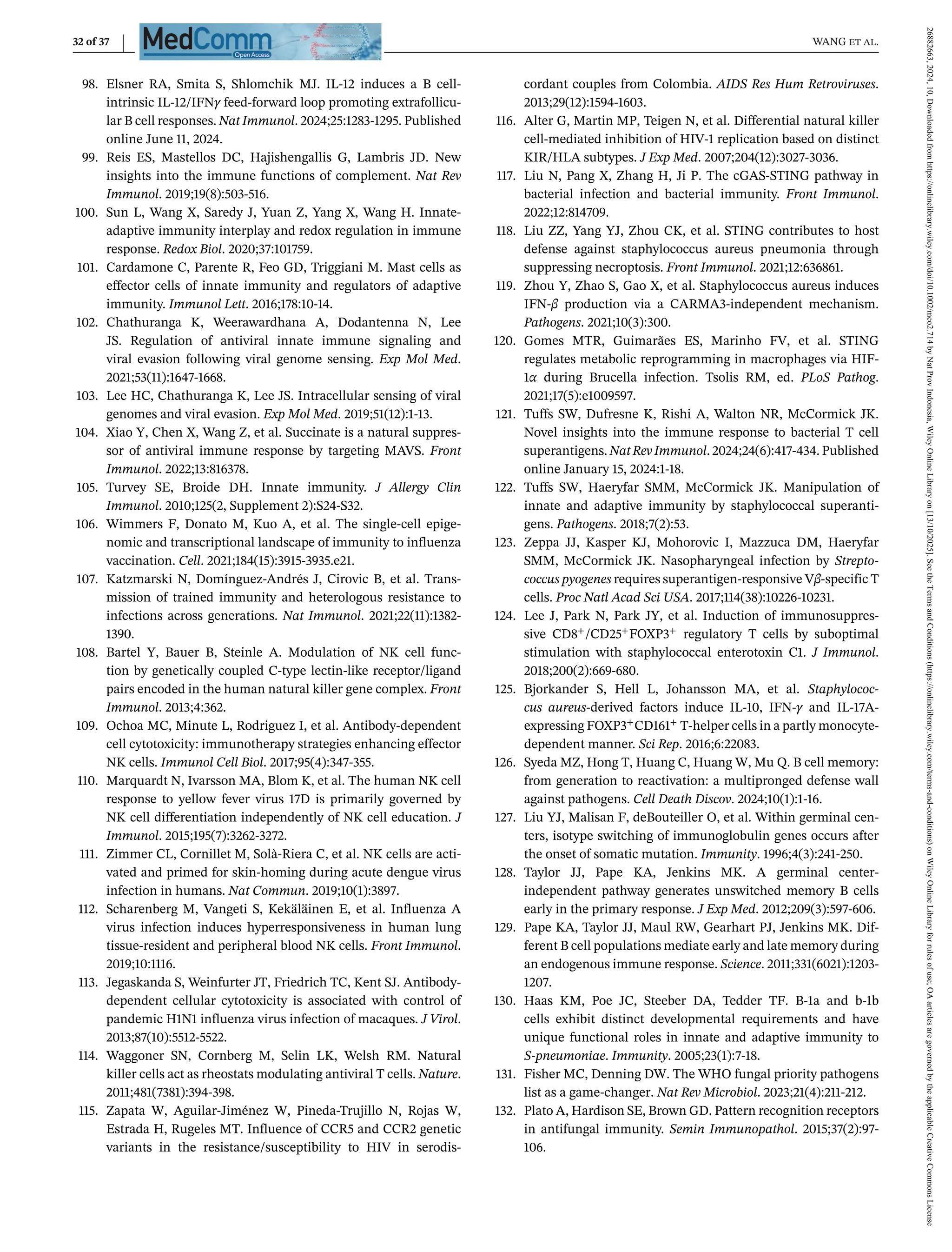 32 of 37 WANG et al.
98. Elsner RA, Smita S, Shlomchik MJ. IL-12 induces a B cell-
intrinsic IL-12/IFNγ feed-forward loop promoting extrafollicu-
lar B cell responses. Nat Immunol. 2024;25:1283-1295. Published
online June 11, 2024.
99. Reis ES, Mastellos DC, Hajishengallis G, Lambris JD. New
insights into the immune functions of complement. Nat Rev
Immunol. 2019;19(8):503-516.
100. Sun L, Wang X, Saredy J, Yuan Z, Yang X, Wang H. Innate-
adaptive immunity interplay and redox regulation in immune
response. Redox Biol. 2020;37:101759.
101. Cardamone C, Parente R, Feo GD, Triggiani M. Mast cells as
effector cells of innate immunity and regulators of adaptive
immunity. Immunol Lett. 2016;178:10-14.
102. Chathuranga K, Weerawardhana A, Dodantenna N, Lee
JS. Regulation of antiviral innate immune signaling and
viral evasion following viral genome sensing. Exp Mol Med.
2021;53(11):1647-1668.
103. Lee HC, Chathuranga K, Lee JS. Intracellular sensing of viral
genomes and viral evasion. Exp Mol Med. 2019;51(12):1-13.
104. Xiao Y, Chen X, Wang Z, et al. Succinate is a natural suppres-
sor of antiviral immune response by targeting MAVS. Front
Immunol. 2022;13:816378.
105. Turvey SE, Broide DH. Innate immunity. J Allergy Clin
Immunol. 2010;125(2, Supplement 2):S24-S32.
106. Wimmers F, Donato M, Kuo A, et al. The single-cell epige-
nomic and transcriptional landscape of immunity to influenza
vaccination. Cell. 2021;184(15):3915-3935.e21.
107. Katzmarski N, Domínguez-Andrés J, Cirovic B, et al. Trans-
mission of trained immunity and heterologous resistance to
infections across generations. Nat Immunol. 2021;22(11):1382-
1390.
108. Bartel Y, Bauer B, Steinle A. Modulation of NK cell func-
tion by genetically coupled C-type lectin-like receptor/ligand
pairs encoded in the human natural killer gene complex. Front
Immunol. 2013;4:362.
109. Ochoa MC, Minute L, Rodriguez I, et al. Antibody-dependent
cell cytotoxicity: immunotherapy strategies enhancing effector
NK cells. Immunol Cell Biol. 2017;95(4):347-355.
110. Marquardt N, Ivarsson MA, Blom K, et al. The human NK cell
response to yellow fever virus 17D is primarily governed by
NK cell differentiation independently of NK cell education. J
Immunol. 2015;195(7):3262-3272.
111. Zimmer CL, Cornillet M, Solà-Riera C, et al. NK cells are acti-
vated and primed for skin-homing during acute dengue virus
infection in humans. Nat Commun. 2019;10(1):3897.
112. Scharenberg M, Vangeti S, Kekäläinen E, et al. Influenza A
virus infection induces hyperresponsiveness in human lung
tissue-resident and peripheral blood NK cells. Front Immunol.
2019;10:1116.
113. Jegaskanda S, Weinfurter JT, Friedrich TC, Kent SJ. Antibody-
dependent cellular cytotoxicity is associated with control of
pandemic H1N1 influenza virus infection of macaques. J Virol.
2013;87(10):5512-5522.
114. Waggoner SN, Cornberg M, Selin LK, Welsh RM. Natural
killer cells act as rheostats modulating antiviral T cells. Nature.
2011;481(7381):394-398.
115. Zapata W, Aguilar-Jiménez W, Pineda-Trujillo N, Rojas W,
Estrada H, Rugeles MT. Influence of CCR5 and CCR2 genetic
variants in the resistance/susceptibility to HIV in serodis-
cordant couples from Colombia. AIDS Res Hum Retroviruses.
2013;29(12):1594-1603.
116. Alter G, Martin MP, Teigen N, et al. Differential natural killer
cell-mediated inhibition of HIV-1 replication based on distinct
KIR/HLA subtypes. J Exp Med. 2007;204(12):3027-3036.
117. Liu N, Pang X, Zhang H, Ji P. The cGAS-STING pathway in
bacterial infection and bacterial immunity. Front Immunol.
2022;12:814709.
118. Liu ZZ, Yang YJ, Zhou CK, et al. STING contributes to host
defense against staphylococcus aureus pneumonia through
suppressing necroptosis. Front Immunol. 2021;12:636861.
119. Zhou Y, Zhao S, Gao X, et al. Staphylococcus aureus induces
IFN-β production via a CARMA3-independent mechanism.
Pathogens. 2021;10(3):300.
120. Gomes MTR, Guimarães ES, Marinho FV, et al. STING
regulates metabolic reprogramming in macrophages via HIF-
1α during Brucella infection. Tsolis RM, ed. PLoS Pathog.
2021;17(5):e1009597.
121. Tuffs SW, Dufresne K, Rishi A, Walton NR, McCormick JK.
Novel insights into the immune response to bacterial T cell
superantigens. Nat Rev Immunol. 2024;24(6):417-434. Published
online January 15, 2024:1-18.
122. Tuffs SW, Haeryfar SMM, McCormick JK. Manipulation of
innate and adaptive immunity by staphylococcal superanti-
gens. Pathogens. 2018;7(2):53.
123. Zeppa JJ, Kasper KJ, Mohorovic I, Mazzuca DM, Haeryfar
SMM, McCormick JK. Nasopharyngeal infection by Strepto-
coccus pyogenes requires superantigen-responsive Vβ-specific T
cells. Proc Natl Acad Sci USA. 2017;114(38):10226-10231.
124. Lee J, Park N, Park JY, et al. Induction of immunosuppres-
sive CD8+
/CD25+
FOXP3+
regulatory T cells by suboptimal
stimulation with staphylococcal enterotoxin C1. J Immunol.
2018;200(2):669-680.
125. Bjorkander S, Hell L, Johansson MA, et al. Staphylococ-
cus aureus-derived factors induce IL-10, IFN-γ and IL-17A-
expressing FOXP3+
CD161+
T-helper cells in a partly monocyte-
dependent manner. Sci Rep. 2016;6:22083.
126. Syeda MZ, Hong T, Huang C, Huang W, Mu Q. B cell memory:
from generation to reactivation: a multipronged defense wall
against pathogens. Cell Death Discov. 2024;10(1):1-16.
127. Liu YJ, Malisan F, deBouteiller O, et al. Within germinal cen-
ters, isotype switching of immunoglobulin genes occurs after
the onset of somatic mutation. Immunity. 1996;4(3):241-250.
128. Taylor JJ, Pape KA, Jenkins MK. A germinal center-
independent pathway generates unswitched memory B cells
early in the primary response. J Exp Med. 2012;209(3):597-606.
129. Pape KA, Taylor JJ, Maul RW, Gearhart PJ, Jenkins MK. Dif-
ferent B cell populations mediate early and late memory during
an endogenous immune response. Science. 2011;331(6021):1203-
1207.
130. Haas KM, Poe JC, Steeber DA, Tedder TF. B-1a and b-1b
cells exhibit distinct developmental requirements and have
unique functional roles in innate and adaptive immunity to
S-pneumoniae. Immunity. 2005;23(1):7-18.
131. Fisher MC, Denning DW. The WHO fungal priority pathogens
list as a game-changer. Nat Rev Microbiol. 2023;21(4):211-212.
132. Plato A, Hardison SE, Brown GD. Pattern recognition receptors
in antifungal immunity. Semin Immunopathol. 2015;37(2):97-
106.
26882663,
2024,
10,
Downloaded
from
https://onlinelibrary.wiley.com/doi/10.1002/mco2.714
by
Nat
Prov
Indonesia,
Wiley
Online
Library
on
[13/10/2025].
See
the
Terms
and
Conditions
(https://onlinelibrary.wiley.com/terms-and-conditions)
on
Wiley
Online
Library
for
rules
of
use;
OA
articles
are
governed
by
the
applicable
Creative
Commons
License
 