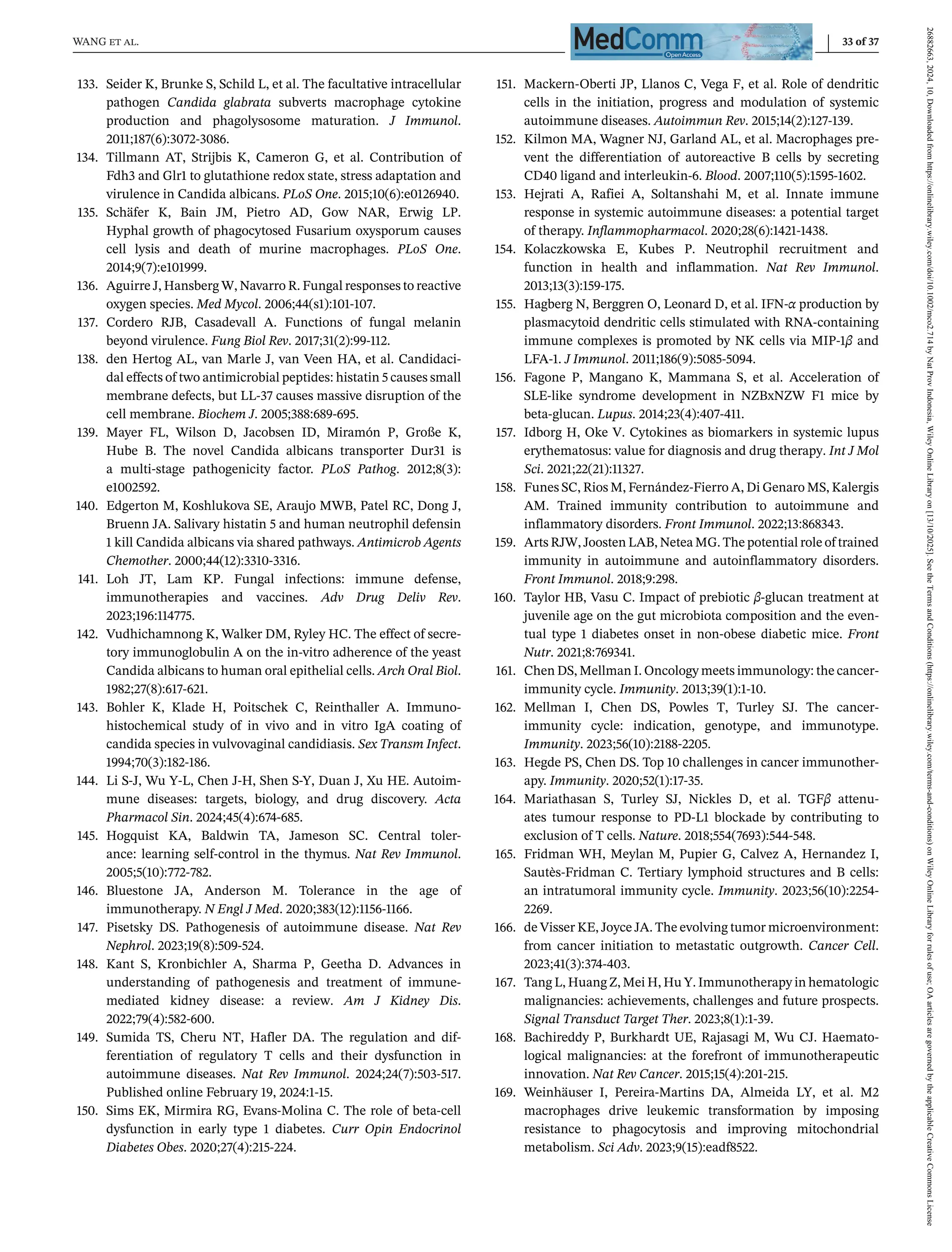 WANG et al. 33 of 37
133. Seider K, Brunke S, Schild L, et al. The facultative intracellular
pathogen Candida glabrata subverts macrophage cytokine
production and phagolysosome maturation. J Immunol.
2011;187(6):3072-3086.
134. Tillmann AT, Strijbis K, Cameron G, et al. Contribution of
Fdh3 and Glr1 to glutathione redox state, stress adaptation and
virulence in Candida albicans. PLoS One. 2015;10(6):e0126940.
135. Schäfer K, Bain JM, Pietro AD, Gow NAR, Erwig LP.
Hyphal growth of phagocytosed Fusarium oxysporum causes
cell lysis and death of murine macrophages. PLoS One.
2014;9(7):e101999.
136. Aguirre J, Hansberg W, Navarro R. Fungal responses to reactive
oxygen species. Med Mycol. 2006;44(s1):101-107.
137. Cordero RJB, Casadevall A. Functions of fungal melanin
beyond virulence. Fung Biol Rev. 2017;31(2):99-112.
138. den Hertog AL, van Marle J, van Veen HA, et al. Candidaci-
dal effects of two antimicrobial peptides: histatin 5 causes small
membrane defects, but LL-37 causes massive disruption of the
cell membrane. Biochem J. 2005;388:689-695.
139. Mayer FL, Wilson D, Jacobsen ID, Miramón P, Große K,
Hube B. The novel Candida albicans transporter Dur31 is
a multi-stage pathogenicity factor. PLoS Pathog. 2012;8(3):
e1002592.
140. Edgerton M, Koshlukova SE, Araujo MWB, Patel RC, Dong J,
Bruenn JA. Salivary histatin 5 and human neutrophil defensin
1 kill Candida albicans via shared pathways. Antimicrob Agents
Chemother. 2000;44(12):3310-3316.
141. Loh JT, Lam KP. Fungal infections: immune defense,
immunotherapies and vaccines. Adv Drug Deliv Rev.
2023;196:114775.
142. Vudhichamnong K, Walker DM, Ryley HC. The effect of secre-
tory immunoglobulin A on the in-vitro adherence of the yeast
Candida albicans to human oral epithelial cells. Arch Oral Biol.
1982;27(8):617-621.
143. Bohler K, Klade H, Poitschek C, Reinthaller A. Immuno-
histochemical study of in vivo and in vitro IgA coating of
candida species in vulvovaginal candidiasis. Sex Transm Infect.
1994;70(3):182-186.
144. Li S-J, Wu Y-L, Chen J-H, Shen S-Y, Duan J, Xu HE. Autoim-
mune diseases: targets, biology, and drug discovery. Acta
Pharmacol Sin. 2024;45(4):674-685.
145. Hogquist KA, Baldwin TA, Jameson SC. Central toler-
ance: learning self-control in the thymus. Nat Rev Immunol.
2005;5(10):772-782.
146. Bluestone JA, Anderson M. Tolerance in the age of
immunotherapy. N Engl J Med. 2020;383(12):1156-1166.
147. Pisetsky DS. Pathogenesis of autoimmune disease. Nat Rev
Nephrol. 2023;19(8):509-524.
148. Kant S, Kronbichler A, Sharma P, Geetha D. Advances in
understanding of pathogenesis and treatment of immune-
mediated kidney disease: a review. Am J Kidney Dis.
2022;79(4):582-600.
149. Sumida TS, Cheru NT, Hafler DA. The regulation and dif-
ferentiation of regulatory T cells and their dysfunction in
autoimmune diseases. Nat Rev Immunol. 2024;24(7):503-517.
Published online February 19, 2024:1-15.
150. Sims EK, Mirmira RG, Evans-Molina C. The role of beta-cell
dysfunction in early type 1 diabetes. Curr Opin Endocrinol
Diabetes Obes. 2020;27(4):215-224.
151. Mackern-Oberti JP, Llanos C, Vega F, et al. Role of dendritic
cells in the initiation, progress and modulation of systemic
autoimmune diseases. Autoimmun Rev. 2015;14(2):127-139.
152. Kilmon MA, Wagner NJ, Garland AL, et al. Macrophages pre-
vent the differentiation of autoreactive B cells by secreting
CD40 ligand and interleukin-6. Blood. 2007;110(5):1595-1602.
153. Hejrati A, Rafiei A, Soltanshahi M, et al. Innate immune
response in systemic autoimmune diseases: a potential target
of therapy. Inflammopharmacol. 2020;28(6):1421-1438.
154. Kolaczkowska E, Kubes P. Neutrophil recruitment and
function in health and inflammation. Nat Rev Immunol.
2013;13(3):159-175.
155. Hagberg N, Berggren O, Leonard D, et al. IFN-α production by
plasmacytoid dendritic cells stimulated with RNA-containing
immune complexes is promoted by NK cells via MIP-1β and
LFA-1. J Immunol. 2011;186(9):5085-5094.
156. Fagone P, Mangano K, Mammana S, et al. Acceleration of
SLE-like syndrome development in NZBxNZW F1 mice by
beta-glucan. Lupus. 2014;23(4):407-411.
157. Idborg H, Oke V. Cytokines as biomarkers in systemic lupus
erythematosus: value for diagnosis and drug therapy. Int J Mol
Sci. 2021;22(21):11327.
158. Funes SC, Rios M, Fernández-Fierro A, Di Genaro MS, Kalergis
AM. Trained immunity contribution to autoimmune and
inflammatory disorders. Front Immunol. 2022;13:868343.
159. Arts RJW, Joosten LAB, Netea MG. The potential role of trained
immunity in autoimmune and autoinflammatory disorders.
Front Immunol. 2018;9:298.
160. Taylor HB, Vasu C. Impact of prebiotic β-glucan treatment at
juvenile age on the gut microbiota composition and the even-
tual type 1 diabetes onset in non-obese diabetic mice. Front
Nutr. 2021;8:769341.
161. Chen DS, Mellman I. Oncology meets immunology: the cancer-
immunity cycle. Immunity. 2013;39(1):1-10.
162. Mellman I, Chen DS, Powles T, Turley SJ. The cancer-
immunity cycle: indication, genotype, and immunotype.
Immunity. 2023;56(10):2188-2205.
163. Hegde PS, Chen DS. Top 10 challenges in cancer immunother-
apy. Immunity. 2020;52(1):17-35.
164. Mariathasan S, Turley SJ, Nickles D, et al. TGFβ attenu-
ates tumour response to PD-L1 blockade by contributing to
exclusion of T cells. Nature. 2018;554(7693):544-548.
165. Fridman WH, Meylan M, Pupier G, Calvez A, Hernandez I,
Sautès-Fridman C. Tertiary lymphoid structures and B cells:
an intratumoral immunity cycle. Immunity. 2023;56(10):2254-
2269.
166. de Visser KE, Joyce JA. The evolving tumor microenvironment:
from cancer initiation to metastatic outgrowth. Cancer Cell.
2023;41(3):374-403.
167. Tang L, Huang Z, Mei H, Hu Y. Immunotherapy in hematologic
malignancies: achievements, challenges and future prospects.
Signal Transduct Target Ther. 2023;8(1):1-39.
168. Bachireddy P, Burkhardt UE, Rajasagi M, Wu CJ. Haemato-
logical malignancies: at the forefront of immunotherapeutic
innovation. Nat Rev Cancer. 2015;15(4):201-215.
169. Weinhäuser I, Pereira-Martins DA, Almeida LY, et al. M2
macrophages drive leukemic transformation by imposing
resistance to phagocytosis and improving mitochondrial
metabolism. Sci Adv. 2023;9(15):eadf8522.
26882663,
2024,
10,
Downloaded
from
https://onlinelibrary.wiley.com/doi/10.1002/mco2.714
by
Nat
Prov
Indonesia,
Wiley
Online
Library
on
[13/10/2025].
See
the
Terms
and
Conditions
(https://onlinelibrary.wiley.com/terms-and-conditions)
on
Wiley
Online
Library
for
rules
of
use;
OA
articles
are
governed
by
the
applicable
Creative
Commons
License
 
