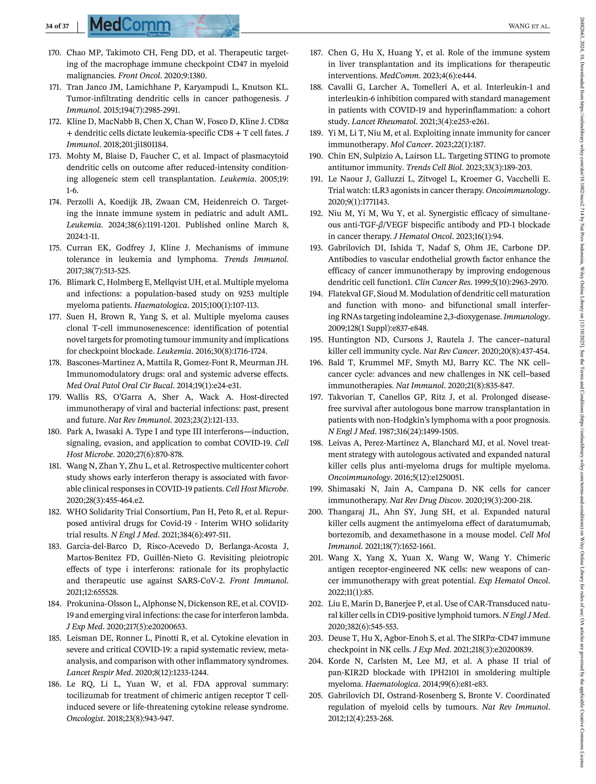 34 of 37 WANG et al.
170. Chao MP, Takimoto CH, Feng DD, et al. Therapeutic target-
ing of the macrophage immune checkpoint CD47 in myeloid
malignancies. Front Oncol. 2020;9:1380.
171. Tran Janco JM, Lamichhane P, Karyampudi L, Knutson KL.
Tumor-infiltrating dendritic cells in cancer pathogenesis. J
Immunol. 2015;194(7):2985-2991.
172. Kline D, MacNabb B, Chen X, Chan W, Fosco D, Kline J. CD8α
+ dendritic cells dictate leukemia-specific CD8 + T cell fates. J
Immunol. 2018;201:ji1801184.
173. Mohty M, Blaise D, Faucher C, et al. Impact of plasmacytoid
dendritic cells on outcome after reduced-intensity condition-
ing allogeneic stem cell transplantation. Leukemia. 2005;19:
1-6.
174. Perzolli A, Koedijk JB, Zwaan CM, Heidenreich O. Target-
ing the innate immune system in pediatric and adult AML.
Leukemia. 2024;38(6):1191-1201. Published online March 8,
2024:1-11.
175. Curran EK, Godfrey J, Kline J. Mechanisms of immune
tolerance in leukemia and lymphoma. Trends Immunol.
2017;38(7):513-525.
176. Blimark C, Holmberg E, Mellqvist UH, et al. Multiple myeloma
and infections: a population-based study on 9253 multiple
myeloma patients. Haematologica. 2015;100(1):107-113.
177. Suen H, Brown R, Yang S, et al. Multiple myeloma causes
clonal T-cell immunosenescence: identification of potential
novel targets for promoting tumour immunity and implications
for checkpoint blockade. Leukemia. 2016;30(8):1716-1724.
178. Bascones-Martinez A, Mattila R, Gomez-Font R, Meurman JH.
Immunomodulatory drugs: oral and systemic adverse effects.
Med Oral Patol Oral Cir Bucal. 2014;19(1):e24-e31.
179. Wallis RS, O’Garra A, Sher A, Wack A. Host-directed
immunotherapy of viral and bacterial infections: past, present
and future. Nat Rev Immunol. 2023;23(2):121-133.
180. Park A, Iwasaki A. Type I and type III interferons—induction,
signaling, evasion, and application to combat COVID-19. Cell
Host Microbe. 2020;27(6):870-878.
181. Wang N, Zhan Y, Zhu L, et al. Retrospective multicenter cohort
study shows early interferon therapy is associated with favor-
able clinical responses in COVID-19 patients. Cell Host Microbe.
2020;28(3):455-464.e2.
182. WHO Solidarity Trial Consortium, Pan H, Peto R, et al. Repur-
posed antiviral drugs for Covid-19 - Interim WHO solidarity
trial results. N Engl J Med. 2021;384(6):497-511.
183. Garcia-del-Barco D, Risco-Acevedo D, Berlanga-Acosta J,
Martos-Benítez FD, Guillén-Nieto G. Revisiting pleiotropic
effects of type i interferons: rationale for its prophylactic
and therapeutic use against SARS-CoV-2. Front Immunol.
2021;12:655528.
184. Prokunina-Olsson L, Alphonse N, Dickenson RE, et al. COVID-
19 and emerging viral infections: the case for interferon lambda.
J Exp Med. 2020;217(5):e20200653.
185. Leisman DE, Ronner L, Pinotti R, et al. Cytokine elevation in
severe and critical COVID-19: a rapid systematic review, meta-
analysis, and comparison with other inflammatory syndromes.
Lancet Respir Med. 2020;8(12):1233-1244.
186. Le RQ, Li L, Yuan W, et al. FDA approval summary:
tocilizumab for treatment of chimeric antigen receptor T cell-
induced severe or life-threatening cytokine release syndrome.
Oncologist. 2018;23(8):943-947.
187. Chen G, Hu X, Huang Y, et al. Role of the immune system
in liver transplantation and its implications for therapeutic
interventions. MedComm. 2023;4(6):e444.
188. Cavalli G, Larcher A, Tomelleri A, et al. Interleukin-1 and
interleukin-6 inhibition compared with standard management
in patients with COVID-19 and hyperinflammation: a cohort
study. Lancet Rheumatol. 2021;3(4):e253-e261.
189. Yi M, Li T, Niu M, et al. Exploiting innate immunity for cancer
immunotherapy. Mol Cancer. 2023;22(1):187.
190. Chin EN, Sulpizio A, Lairson LL. Targeting STING to promote
antitumor immunity. Trends Cell Biol. 2023;33(3):189-203.
191. Le Naour J, Galluzzi L, Zitvogel L, Kroemer G, Vacchelli E.
Trial watch: tLR3 agonists in cancer therapy. Oncoimmunology.
2020;9(1):1771143.
192. Niu M, Yi M, Wu Y, et al. Synergistic efficacy of simultane-
ous anti-TGF-β/VEGF bispecific antibody and PD-1 blockade
in cancer therapy. J Hematol Oncol. 2023;16(1):94.
193. Gabrilovich DI, Ishida T, Nadaf S, Ohm JE, Carbone DP.
Antibodies to vascular endothelial growth factor enhance the
efficacy of cancer immunotherapy by improving endogenous
dendritic cell function1. Clin Cancer Res. 1999;5(10):2963-2970.
194. Flatekval GF, Sioud M. Modulation of dendritic cell maturation
and function with mono- and bifunctional small interfer-
ing RNAs targeting indoleamine 2,3-dioxygenase. Immunology.
2009;128(1 Suppl):e837-e848.
195. Huntington ND, Cursons J, Rautela J. The cancer–natural
killer cell immunity cycle. Nat Rev Cancer. 2020;20(8):437-454.
196. Bald T, Krummel MF, Smyth MJ, Barry KC. The NK cell–
cancer cycle: advances and new challenges in NK cell–based
immunotherapies. Nat Immunol. 2020;21(8):835-847.
197. Takvorian T, Canellos GP, Ritz J, et al. Prolonged disease-
free survival after autologous bone marrow transplantation in
patients with non-Hodgkin’s lymphoma with a poor prognosis.
N Engl J Med. 1987;316(24):1499-1505.
198. Leivas A, Perez-Martinez A, Blanchard MJ, et al. Novel treat-
ment strategy with autologous activated and expanded natural
killer cells plus anti-myeloma drugs for multiple myeloma.
Oncoimmunology. 2016;5(12):e1250051.
199. Shimasaki N, Jain A, Campana D. NK cells for cancer
immunotherapy. Nat Rev Drug Discov. 2020;19(3):200-218.
200. Thangaraj JL, Ahn SY, Jung SH, et al. Expanded natural
killer cells augment the antimyeloma effect of daratumumab,
bortezomib, and dexamethasone in a mouse model. Cell Mol
Immunol. 2021;18(7):1652-1661.
201. Wang X, Yang X, Yuan X, Wang W, Wang Y. Chimeric
antigen receptor-engineered NK cells: new weapons of can-
cer immunotherapy with great potential. Exp Hematol Oncol.
2022;11(1):85.
202. Liu E, Marin D, Banerjee P, et al. Use of CAR-Transduced natu-
ral killer cells in CD19-positive lymphoid tumors. N Engl J Med.
2020;382(6):545-553.
203. Deuse T, Hu X, Agbor-Enoh S, et al. The SIRPα-CD47 immune
checkpoint in NK cells. J Exp Med. 2021;218(3):e20200839.
204. Korde N, Carlsten M, Lee MJ, et al. A phase II trial of
pan-KIR2D blockade with IPH2101 in smoldering multiple
myeloma. Haematologica. 2014;99(6):e81-e83.
205. Gabrilovich DI, Ostrand-Rosenberg S, Bronte V. Coordinated
regulation of myeloid cells by tumours. Nat Rev Immunol.
2012;12(4):253-268.
26882663,
2024,
10,
Downloaded
from
https://onlinelibrary.wiley.com/doi/10.1002/mco2.714
by
Nat
Prov
Indonesia,
Wiley
Online
Library
on
[13/10/2025].
See
the
Terms
and
Conditions
(https://onlinelibrary.wiley.com/terms-and-conditions)
on
Wiley
Online
Library
for
rules
of
use;
OA
articles
are
governed
by
the
applicable
Creative
Commons
License
 