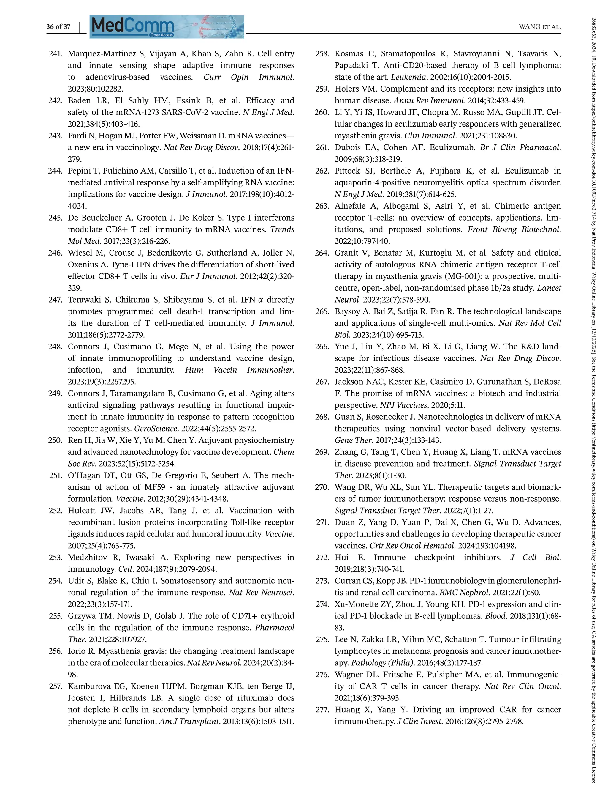 36 of 37 WANG et al.
241. Marquez-Martinez S, Vijayan A, Khan S, Zahn R. Cell entry
and innate sensing shape adaptive immune responses
to adenovirus-based vaccines. Curr Opin Immunol.
2023;80:102282.
242. Baden LR, El Sahly HM, Essink B, et al. Efficacy and
safety of the mRNA-1273 SARS-CoV-2 vaccine. N Engl J Med.
2021;384(5):403-416.
243. Pardi N, Hogan MJ, Porter FW, Weissman D. mRNA vaccines—
a new era in vaccinology. Nat Rev Drug Discov. 2018;17(4):261-
279.
244. Pepini T, Pulichino AM, Carsillo T, et al. Induction of an IFN-
mediated antiviral response by a self-amplifying RNA vaccine:
implications for vaccine design. J Immunol. 2017;198(10):4012-
4024.
245. De Beuckelaer A, Grooten J, De Koker S. Type I interferons
modulate CD8+ T cell immunity to mRNA vaccines. Trends
Mol Med. 2017;23(3):216-226.
246. Wiesel M, Crouse J, Bedenikovic G, Sutherland A, Joller N,
Oxenius A. Type-I IFN drives the differentiation of short-lived
effector CD8+ T cells in vivo. Eur J Immunol. 2012;42(2):320-
329.
247. Terawaki S, Chikuma S, Shibayama S, et al. IFN-α directly
promotes programmed cell death-1 transcription and lim-
its the duration of T cell-mediated immunity. J Immunol.
2011;186(5):2772-2779.
248. Connors J, Cusimano G, Mege N, et al. Using the power
of innate immunoprofiling to understand vaccine design,
infection, and immunity. Hum Vaccin Immunother.
2023;19(3):2267295.
249. Connors J, Taramangalam B, Cusimano G, et al. Aging alters
antiviral signaling pathways resulting in functional impair-
ment in innate immunity in response to pattern recognition
receptor agonists. GeroScience. 2022;44(5):2555-2572.
250. Ren H, Jia W, Xie Y, Yu M, Chen Y. Adjuvant physiochemistry
and advanced nanotechnology for vaccine development. Chem
Soc Rev. 2023;52(15):5172-5254.
251. O’Hagan DT, Ott GS, De Gregorio E, Seubert A. The mech-
anism of action of MF59 - an innately attractive adjuvant
formulation. Vaccine. 2012;30(29):4341-4348.
252. Huleatt JW, Jacobs AR, Tang J, et al. Vaccination with
recombinant fusion proteins incorporating Toll-like receptor
ligands induces rapid cellular and humoral immunity. Vaccine.
2007;25(4):763-775.
253. Medzhitov R, Iwasaki A. Exploring new perspectives in
immunology. Cell. 2024;187(9):2079-2094.
254. Udit S, Blake K, Chiu I. Somatosensory and autonomic neu-
ronal regulation of the immune response. Nat Rev Neurosci.
2022;23(3):157-171.
255. Grzywa TM, Nowis D, Golab J. The role of CD71+ erythroid
cells in the regulation of the immune response. Pharmacol
Ther. 2021;228:107927.
256. Iorio R. Myasthenia gravis: the changing treatment landscape
in the era of molecular therapies. Nat Rev Neurol. 2024;20(2):84-
98.
257. Kamburova EG, Koenen HJPM, Borgman KJE, ten Berge IJ,
Joosten I, Hilbrands LB. A single dose of rituximab does
not deplete B cells in secondary lymphoid organs but alters
phenotype and function. Am J Transplant. 2013;13(6):1503-1511.
258. Kosmas C, Stamatopoulos K, Stavroyianni N, Tsavaris N,
Papadaki T. Anti-CD20-based therapy of B cell lymphoma:
state of the art. Leukemia. 2002;16(10):2004-2015.
259. Holers VM. Complement and its receptors: new insights into
human disease. Annu Rev Immunol. 2014;32:433-459.
260. Li Y, Yi JS, Howard JF, Chopra M, Russo MA, Guptill JT. Cel-
lular changes in eculizumab early responders with generalized
myasthenia gravis. Clin Immunol. 2021;231:108830.
261. Dubois EA, Cohen AF. Eculizumab. Br J Clin Pharmacol.
2009;68(3):318-319.
262. Pittock SJ, Berthele A, Fujihara K, et al. Eculizumab in
aquaporin-4-positive neuromyelitis optica spectrum disorder.
N Engl J Med. 2019;381(7):614-625.
263. Alnefaie A, Albogami S, Asiri Y, et al. Chimeric antigen
receptor T-cells: an overview of concepts, applications, lim-
itations, and proposed solutions. Front Bioeng Biotechnol.
2022;10:797440.
264. Granit V, Benatar M, Kurtoglu M, et al. Safety and clinical
activity of autologous RNA chimeric antigen receptor T-cell
therapy in myasthenia gravis (MG-001): a prospective, multi-
centre, open-label, non-randomised phase 1b/2a study. Lancet
Neurol. 2023;22(7):578-590.
265. Baysoy A, Bai Z, Satija R, Fan R. The technological landscape
and applications of single-cell multi-omics. Nat Rev Mol Cell
Biol. 2023;24(10):695-713.
266. Yue J, Liu Y, Zhao M, Bi X, Li G, Liang W. The R&D land-
scape for infectious disease vaccines. Nat Rev Drug Discov.
2023;22(11):867-868.
267. Jackson NAC, Kester KE, Casimiro D, Gurunathan S, DeRosa
F. The promise of mRNA vaccines: a biotech and industrial
perspective. NPJ Vaccines. 2020;5:11.
268. Guan S, Rosenecker J. Nanotechnologies in delivery of mRNA
therapeutics using nonviral vector-based delivery systems.
Gene Ther. 2017;24(3):133-143.
269. Zhang G, Tang T, Chen Y, Huang X, Liang T. mRNA vaccines
in disease prevention and treatment. Signal Transduct Target
Ther. 2023;8(1):1-30.
270. Wang DR, Wu XL, Sun YL. Therapeutic targets and biomark-
ers of tumor immunotherapy: response versus non-response.
Signal Transduct Target Ther. 2022;7(1):1-27.
271. Duan Z, Yang D, Yuan P, Dai X, Chen G, Wu D. Advances,
opportunities and challenges in developing therapeutic cancer
vaccines. Crit Rev Oncol Hematol. 2024;193:104198.
272. Hui E. Immune checkpoint inhibitors. J Cell Biol.
2019;218(3):740-741.
273. Curran CS, Kopp JB. PD-1 immunobiology in glomerulonephri-
tis and renal cell carcinoma. BMC Nephrol. 2021;22(1):80.
274. Xu-Monette ZY, Zhou J, Young KH. PD-1 expression and clin-
ical PD-1 blockade in B-cell lymphomas. Blood. 2018;131(1):68-
83.
275. Lee N, Zakka LR, Mihm MC, Schatton T. Tumour-infiltrating
lymphocytes in melanoma prognosis and cancer immunother-
apy. Pathology (Phila). 2016;48(2):177-187.
276. Wagner DL, Fritsche E, Pulsipher MA, et al. Immunogenic-
ity of CAR T cells in cancer therapy. Nat Rev Clin Oncol.
2021;18(6):379-393.
277. Huang X, Yang Y. Driving an improved CAR for cancer
immunotherapy. J Clin Invest. 2016;126(8):2795-2798.
26882663,
2024,
10,
Downloaded
from
https://onlinelibrary.wiley.com/doi/10.1002/mco2.714
by
Nat
Prov
Indonesia,
Wiley
Online
Library
on
[13/10/2025].
See
the
Terms
and
Conditions
(https://onlinelibrary.wiley.com/terms-and-conditions)
on
Wiley
Online
Library
for
rules
of
use;
OA
articles
are
governed
by
the
applicable
Creative
Commons
License
 