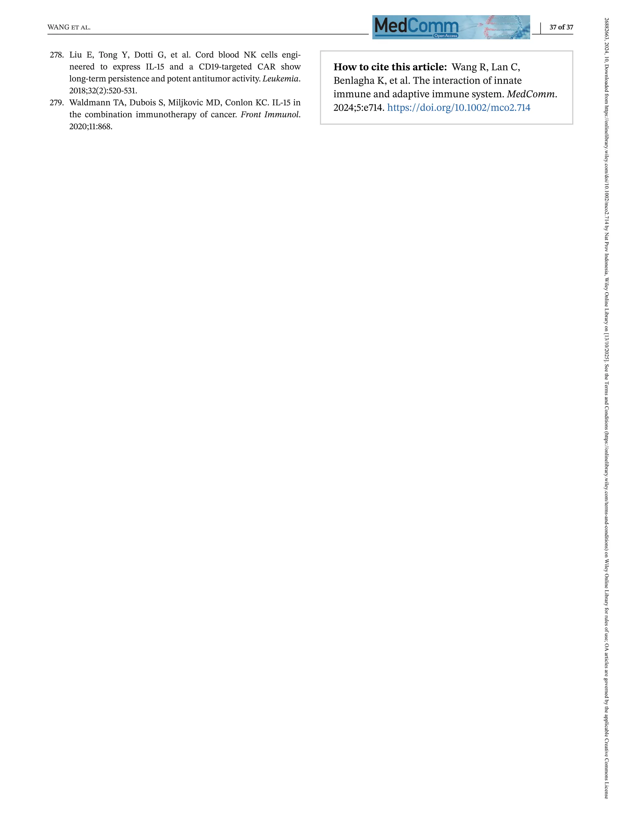 WANG et al. 37 of 37
278. Liu E, Tong Y, Dotti G, et al. Cord blood NK cells engi-
neered to express IL-15 and a CD19-targeted CAR show
long-term persistence and potent antitumor activity. Leukemia.
2018;32(2):520-531.
279. Waldmann TA, Dubois S, Miljkovic MD, Conlon KC. IL-15 in
the combination immunotherapy of cancer. Front Immunol.
2020;11:868.
How to cite this article: Wang R, Lan C,
Benlagha K, et al. The interaction of innate
immune and adaptive immune system. MedComm.
2024;5:e714. https://doi.org/10.1002/mco2.714
26882663,
2024,
10,
Downloaded
from
https://onlinelibrary.wiley.com/doi/10.1002/mco2.714
by
Nat
Prov
Indonesia,
Wiley
Online
Library
on
[13/10/2025].
See
the
Terms
and
Conditions
(https://onlinelibrary.wiley.com/terms-and-conditions)
on
Wiley
Online
Library
for
rules
of
use;
OA
articles
are
governed
by
the
applicable
Creative
Commons
License
 