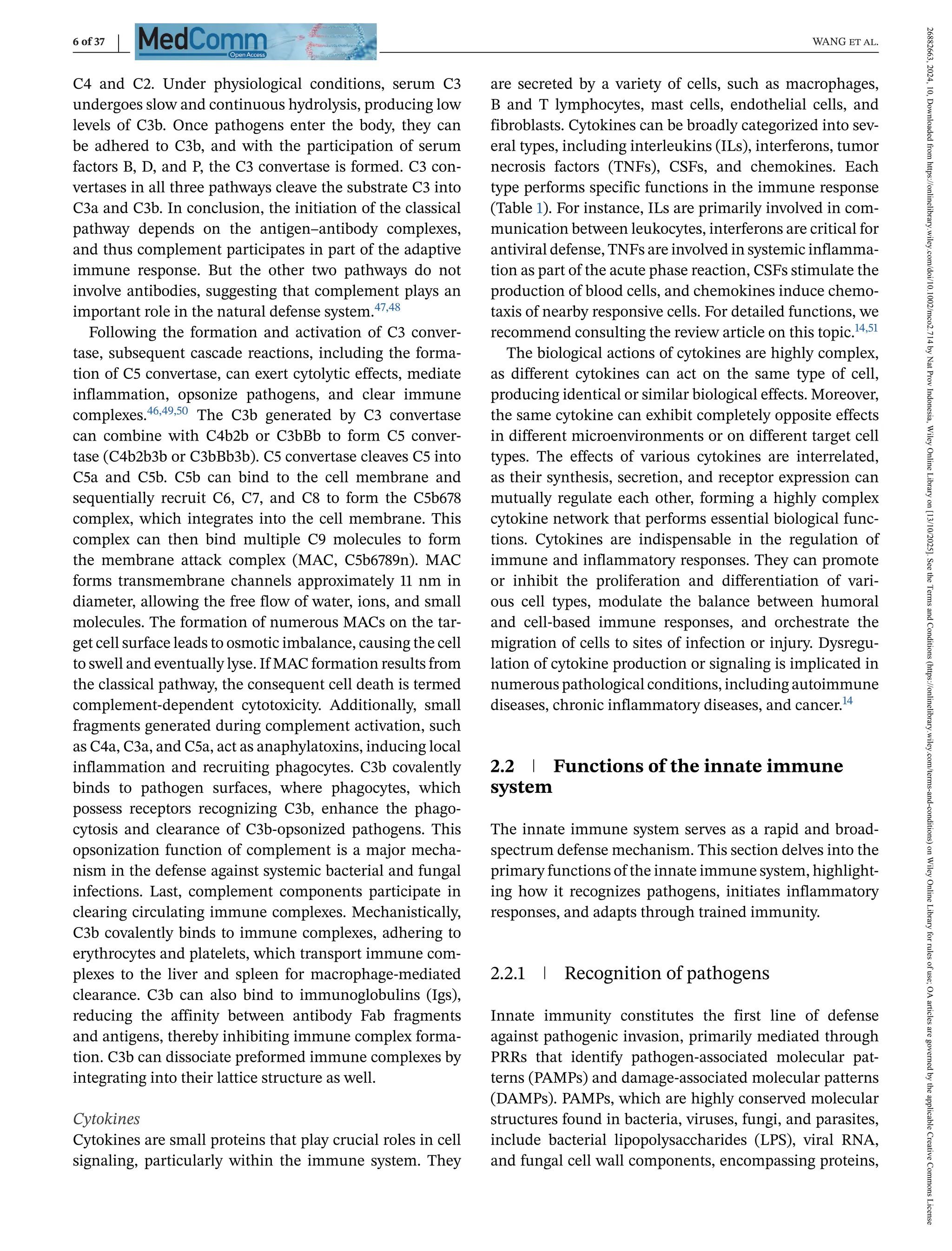 6 of 37 WANG et al.
C4 and C2. Under physiological conditions, serum C3
undergoes slow and continuous hydrolysis, producing low
levels of C3b. Once pathogens enter the body, they can
be adhered to C3b, and with the participation of serum
factors B, D, and P, the C3 convertase is formed. C3 con-
vertases in all three pathways cleave the substrate C3 into
C3a and C3b. In conclusion, the initiation of the classical
pathway depends on the antigen–antibody complexes,
and thus complement participates in part of the adaptive
immune response. But the other two pathways do not
involve antibodies, suggesting that complement plays an
important role in the natural defense system.47,48
Following the formation and activation of C3 conver-
tase, subsequent cascade reactions, including the forma-
tion of C5 convertase, can exert cytolytic effects, mediate
inflammation, opsonize pathogens, and clear immune
complexes.46,49,50 The C3b generated by C3 convertase
can combine with C4b2b or C3bBb to form C5 conver-
tase (C4b2b3b or C3bBb3b). C5 convertase cleaves C5 into
C5a and C5b. C5b can bind to the cell membrane and
sequentially recruit C6, C7, and C8 to form the C5b678
complex, which integrates into the cell membrane. This
complex can then bind multiple C9 molecules to form
the membrane attack complex (MAC, C5b6789n). MAC
forms transmembrane channels approximately 11 nm in
diameter, allowing the free flow of water, ions, and small
molecules. The formation of numerous MACs on the tar-
get cell surface leads to osmotic imbalance, causing the cell
to swell and eventually lyse. If MAC formation results from
the classical pathway, the consequent cell death is termed
complement-dependent cytotoxicity. Additionally, small
fragments generated during complement activation, such
as C4a, C3a, and C5a, act as anaphylatoxins, inducing local
inflammation and recruiting phagocytes. C3b covalently
binds to pathogen surfaces, where phagocytes, which
possess receptors recognizing C3b, enhance the phago-
cytosis and clearance of C3b-opsonized pathogens. This
opsonization function of complement is a major mecha-
nism in the defense against systemic bacterial and fungal
infections. Last, complement components participate in
clearing circulating immune complexes. Mechanistically,
C3b covalently binds to immune complexes, adhering to
erythrocytes and platelets, which transport immune com-
plexes to the liver and spleen for macrophage-mediated
clearance. C3b can also bind to immunoglobulins (Igs),
reducing the affinity between antibody Fab fragments
and antigens, thereby inhibiting immune complex forma-
tion. C3b can dissociate preformed immune complexes by
integrating into their lattice structure as well.
Cytokines
Cytokines are small proteins that play crucial roles in cell
signaling, particularly within the immune system. They
are secreted by a variety of cells, such as macrophages,
B and T lymphocytes, mast cells, endothelial cells, and
fibroblasts. Cytokines can be broadly categorized into sev-
eral types, including interleukins (ILs), interferons, tumor
necrosis factors (TNFs), CSFs, and chemokines. Each
type performs specific functions in the immune response
(Table 1). For instance, ILs are primarily involved in com-
munication between leukocytes, interferons are critical for
antiviral defense, TNFs are involved in systemic inflamma-
tion as part of the acute phase reaction, CSFs stimulate the
production of blood cells, and chemokines induce chemo-
taxis of nearby responsive cells. For detailed functions, we
recommend consulting the review article on this topic.14,51
The biological actions of cytokines are highly complex,
as different cytokines can act on the same type of cell,
producing identical or similar biological effects. Moreover,
the same cytokine can exhibit completely opposite effects
in different microenvironments or on different target cell
types. The effects of various cytokines are interrelated,
as their synthesis, secretion, and receptor expression can
mutually regulate each other, forming a highly complex
cytokine network that performs essential biological func-
tions. Cytokines are indispensable in the regulation of
immune and inflammatory responses. They can promote
or inhibit the proliferation and differentiation of vari-
ous cell types, modulate the balance between humoral
and cell-based immune responses, and orchestrate the
migration of cells to sites of infection or injury. Dysregu-
lation of cytokine production or signaling is implicated in
numerous pathological conditions, including autoimmune
diseases, chronic inflammatory diseases, and cancer.14
2.2 Functions of the innate immune
system
The innate immune system serves as a rapid and broad-
spectrum defense mechanism. This section delves into the
primary functions of the innate immune system, highlight-
ing how it recognizes pathogens, initiates inflammatory
responses, and adapts through trained immunity.
2.2.1 Recognition of pathogens
Innate immunity constitutes the first line of defense
against pathogenic invasion, primarily mediated through
PRRs that identify pathogen-associated molecular pat-
terns (PAMPs) and damage-associated molecular patterns
(DAMPs). PAMPs, which are highly conserved molecular
structures found in bacteria, viruses, fungi, and parasites,
include bacterial lipopolysaccharides (LPS), viral RNA,
and fungal cell wall components, encompassing proteins,
26882663,
2024,
10,
Downloaded
from
https://onlinelibrary.wiley.com/doi/10.1002/mco2.714
by
Nat
Prov
Indonesia,
Wiley
Online
Library
on
[13/10/2025].
See
the
Terms
and
Conditions
(https://onlinelibrary.wiley.com/terms-and-conditions)
on
Wiley
Online
Library
for
rules
of
use;
OA
articles
are
governed
by
the
applicable
Creative
Commons
License
 