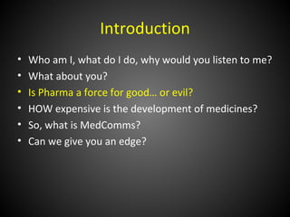 Introduction
•   Who am I, what do I do, why would you listen to me?
•   What about you?
•   Is Pharma a force for good… or evil?
•   HOW expensive is the development of medicines?
•   So, what is MedComms?
•   Can we give you an edge?
 