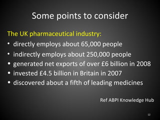 Some points to consider
The UK pharmaceutical industry:
• directly employs about 65,000 people
• indirectly employs about 250,000 people
• generated net exports of over £6 billion in 2008
• invested £4.5 billion in Britain in 2007
• discovered about a fifth of leading medicines

                                Ref ABPI Knowledge Hub

                                                   12
 