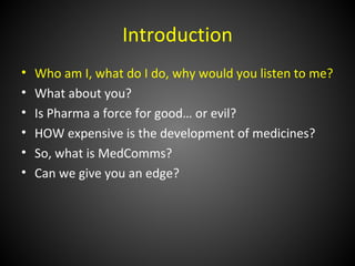 Introduction
•   Who am I, what do I do, why would you listen to me?
•   What about you?
•   Is Pharma a force for good… or evil?
•   HOW expensive is the development of medicines?
•   So, what is MedComms?
•   Can we give you an edge?
 