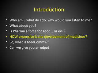 Introduction
•   Who am I, what do I do, why would you listen to me?
•   What about you?
•   Is Pharma a force for good… or evil?
•   HOW expensive is the development of medicines?
•   So, what is MedComms?
•   Can we give you an edge?
 