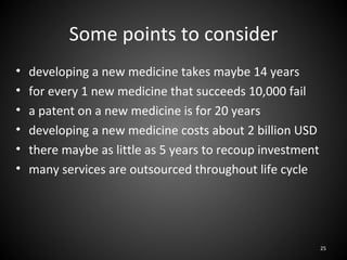 Some points to consider
•   developing a new medicine takes maybe 14 years
•   for every 1 new medicine that succeeds 10,000 fail
•   a patent on a new medicine is for 20 years
•   developing a new medicine costs about 2 billion USD
•   there maybe as little as 5 years to recoup investment
•   many services are outsourced throughout life cycle




                                                            25
 