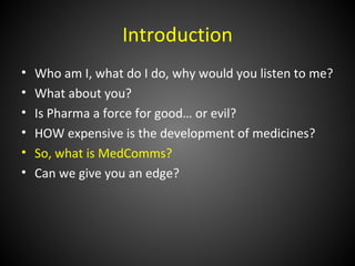 Introduction
•   Who am I, what do I do, why would you listen to me?
•   What about you?
•   Is Pharma a force for good… or evil?
•   HOW expensive is the development of medicines?
•   So, what is MedComms?
•   Can we give you an edge?
 