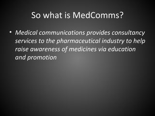 So what is MedComms?
• Medical communications provides consultancy
  services to the pharmaceutical industry to help
  raise awareness of medicines via education
  and promotion
 