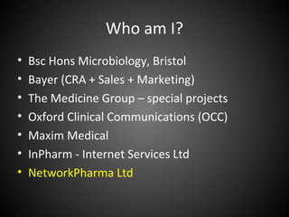 Who am I?
•   Bsc Hons Microbiology, Bristol
•   Bayer (CRA + Sales + Marketing)
•   The Medicine Group – special projects
•   Oxford Clinical Communications (OCC)
•   Maxim Medical
•   InPharm - Internet Services Ltd
•   NetworkPharma Ltd
 