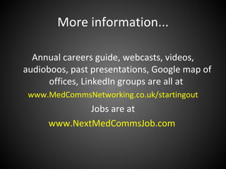 More information...

  Annual careers guide, webcasts, videos,
audioboos, past presentations, Google map of
      offices, LinkedIn groups are all at
 www.MedCommsNetworking.co.uk/startingout
             Jobs are at
     www.NextMedCommsJob.com
 