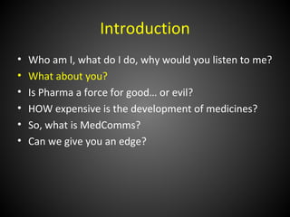 Introduction
•   Who am I, what do I do, why would you listen to me?
•   What about you?
•   Is Pharma a force for good… or evil?
•   HOW expensive is the development of medicines?
•   So, what is MedComms?
•   Can we give you an edge?
 