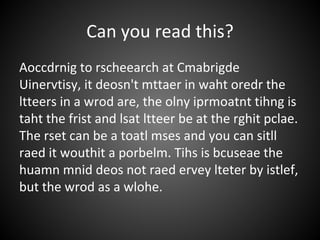 Can you read this?
Aoccdrnig to rscheearch at Cmabrigde
Uinervtisy, it deosn't mttaer in waht oredr the
ltteers in a wrod are, the olny iprmoatnt tihng is
taht the frist and lsat ltteer be at the rghit pclae.
The rset can be a toatl mses and you can sitll
raed it wouthit a porbelm. Tihs is bcuseae the
huamn mnid deos not raed ervey lteter by istlef,
but the wrod as a wlohe.
 