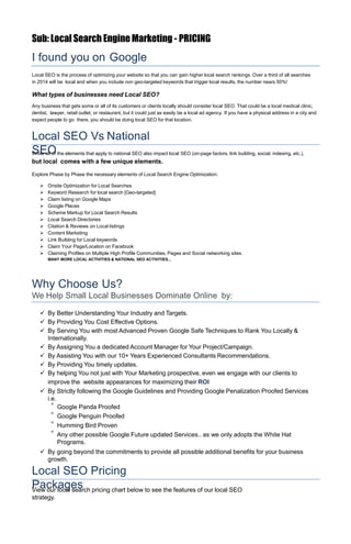 Sub: Local Search Engine Marketing - PRICING
I found you on Google
Local SEO is the process of optimizing your website so that you can gain higher local search rankings. Over a third of all searches
in 2014 will be local and when you include non geo-targeted keywords that trigger local results, the number nears 50%!
What types of businesses need Local SEO?
Any business that gets some or all of its customers or clients locally should consider local SEO. That could be a local medical clinic,
dentist, lawyer, retail outlet, or restaurant, but it could just as easily be a local ad agency. If you have a physical address in a city and
expect people to go there, you should be doing local SEO for that location.
Local SEO Vs National
SEOWhile all of the elements that apply to national SEO also impact local SEO (on-page factors, link building, social, indexing, etc.),
but local comes with a few unique elements.
Explore Phase by Phase the necessary elements of Local Search Engine Optimization.
 Onsite Optimization for Local Searches
 Keyword Research for local search [Geo-targeted]
 Claim listing on Google Maps
 Google Places
 Scheme Markup for Local Search Results
 Local Search Directories
 Citation & Reviews on Local listings
 Content Marketing
 Link Building for Local keywords
 Claim Your Page/Location on Facebook
 Claiming Profiles on Multiple High Profile Communities, Pages and Social networking sites.
MANY MORE LOCAL ACTIVITIES & NATIONAL SEO ACTIVITIES...
Why Choose Us?
We Help Small Local Businesses Dominate Online by:
 By Better Understanding Your Industry and Targets.
 By Providing You Cost Effective Options.
 By Serving You with most Advanced Proven Google Safe Techniques to Rank You Locally &
Internationally.
 By Assigning You a dedicated Account Manager for Your Project/Campaign.
 By Assisting You with our 10+ Years Experienced Consultants Recommendations.
 By Providing You timely updates.
 By helping You not just with Your Marketing prospective, even we engage with our clients to
improve the website appearances for maximizing their ROI
 By Strictly following the Google Guidelines and Providing Google Penalization Proofed Services
i.e.
* Google Panda Proofed
* Google Penguin Proofed
* Humming Bird Proven
* Any other possible Google Future updated Services.. as we only adopts the White Hat
Programs.
 By going beyond the commitments to provide all possible additional benefits for your business
growth.
Local SEO Pricing
PackagesView our local search pricing chart below to see the features of our local SEO
strategy.
 