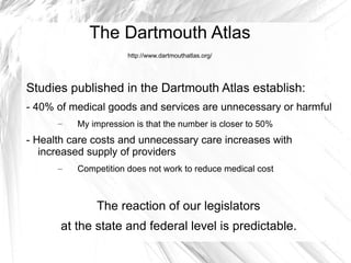 The Dartmouth Atlas
                      http://www.dartmouthatlas.org/




Studies published in the Dartmouth Atlas establish:
- 40% of medical goods and services are unnecessary or harmful
      –   My impression is that the number is closer to 50%
- Health care costs and unnecessary care increases with
   increased supply of providers
      –   Competition does not work to reduce medical cost



              The reaction of our legislators
       at the state and federal level is predictable.
 
