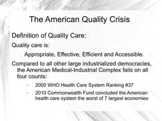 The American Quality Crisis
Definition of Quality Care:
Quality care is:
     Appropriate, Effective, Efficient and Accessible.
Compared to all other large industrialized democracies,
 the American Medical-Industrial Complex fails on all
 four counts:
      –    2000 WHO Health Care System Ranking #37
      –    2010 Commonwealth Fund concluded the American
           health care system the worst of 7 largest economies
 