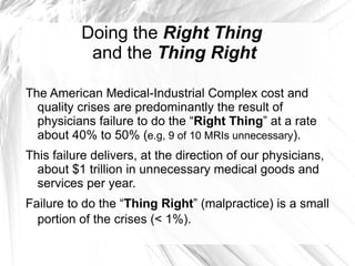 Doing the Right Thing
           and the Thing Right

The American Medical-Industrial Complex cost and
  quality crises are predominantly the result of
  physicians failure to do the “Right Thing” at a rate
  about 40% to 50% (e.g, 9 of 10 MRIs unnecessary).
This failure delivers, at the direction of our physicians,
  about $1 trillion in unnecessary medical goods and
  services per year.
Failure to do the “Thing Right” (malpractice) is a small
  portion of the crises (< 1%).
 