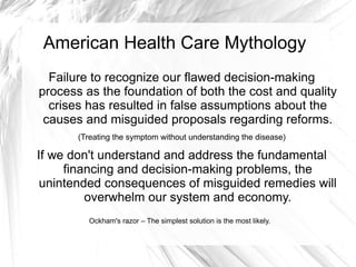 American Health Care Mythology
  Failure to recognize our flawed decision-making
process as the foundation of both the cost and quality
  crises has resulted in false assumptions about the
 causes and misguided proposals regarding reforms.
       (Treating the symptom without understanding the disease)

If we don't understand and address the fundamental
     financing and decision-making problems, the
 unintended consequences of misguided remedies will
         overwhelm our system and economy.
         Ockham's razor – The simplest solution is the most likely.
 