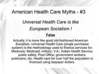 American Health Care Myths - #3

        Universal Health Care is like
             European Socialism !
                         False
 Actually, it is more like good old-fashioned American
   Socialism. Universal Health Care (single purchaser
system) is the methodology used to finance services for:
Medicare; Medicaid; military; V.A.; Indian Health Service;
      public safety; Post Office; government workers;
politicians; etc. Health care for over half the population is
               financed using taxpayer dollars.
 