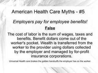 American Health Care Myths - #5

   Employers pay for employee benefits!
                                   False
The cost of labor is the sum of wages, taxes and
     benefits. Benefit dollars come out of the
 worker's pocket. Wealth is transferred from the
  worker to the provider using dollars collected
   by the employer and managed by for-profit
              insurance corporations.
Universal Health care brakes the golden handcuffs the employer has on the worker.
 