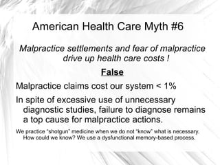American Health Care Myth #6
 Malpractice settlements and fear of malpractice
            drive up health care costs !
                                False
Malpractice claims cost our system < 1%
In spite of excessive use of unnecessary
  diagnostic studies, failure to diagnose remains
  a top cause for malpractice actions.
We practice “shotgun” medicine when we do not “know” what is necessary.
  How could we know? We use a dysfunctional memory-based process.
 