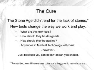 The Cure
The Stone Age didn't end for the lack of stones.*
 New tools change the way we work and play.
     –    What are the new tools?
     –    How should they be designed?
     –    How should they be applied?
          Advances in Medical Technology will come,
                            - however -
         Just because you can doesn't mean you should.


 *Remember, we still have stone cutters and buggy whip manufacturers.
 