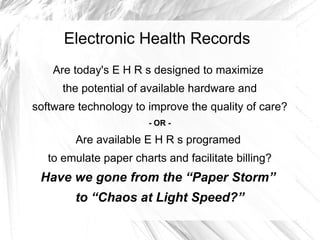 Electronic Health Records
    Are today's E H R s designed to maximize
      the potential of available hardware and
software technology to improve the quality of care?
                        - OR -

        Are available E H R s programed
   to emulate paper charts and facilitate billing?
 Have we gone from the “Paper Storm”
        to “Chaos at Light Speed?”
 