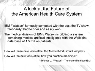 A look at the Future of
     the American Health Care System

IBM / Watson* famously competed with the best the TV show
  “Jeopardy” had to offer and easily won.
The medical division of IBM / Watson is piloting a system
  combining medical artificial intelligence with the Wellpoint
  data base of 1.5 million patients.


How will these new tools effect the Medical-Industrial Complex?
How will the new tools effect how you practice medicine?
                           * Thomas J. “Watson” - The man who made IBM
 