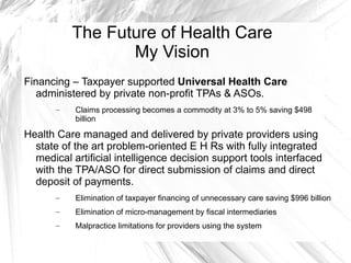 The Future of Health Care
                  My Vision
Financing – Taxpayer supported Universal Health Care
   administered by private non-profit TPAs & ASOs.
       –   Claims processing becomes a commodity at 3% to 5% saving $498
           billion

Health Care managed and delivered by private providers using
  state of the art problem-oriented E H Rs with fully integrated
  medical artificial intelligence decision support tools interfaced
  with the TPA/ASO for direct submission of claims and direct
  deposit of payments.
       –   Elimination of taxpayer financing of unnecessary care saving $996 billion
       –   Elimination of micro-management by fiscal intermediaries
       –   Malpractice limitations for providers using the system
 