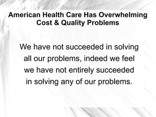 American Health Care Has Overwhelming
       Cost & Quality Problems


   We have not succeeded in solving
    all our problems, indeed we feel
    we have not entirely succeeded
    in solving any of our problems.
 