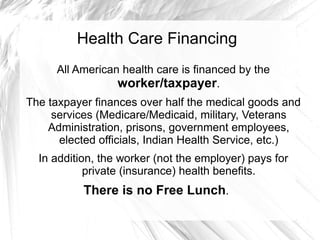 Health Care Financing
     All American health care is financed by the
                 worker/taxpayer.
The taxpayer finances over half the medical goods and
     services (Medicare/Medicaid, military, Veterans
    Administration, prisons, government employees,
      elected officials, Indian Health Service, etc.)
  In addition, the worker (not the employer) pays for
            private (insurance) health benefits.
           There is no Free Lunch.
 