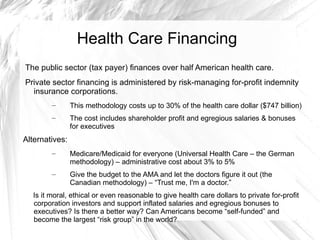 Health Care Financing
The public sector (tax payer) finances over half American health care.
Private sector financing is administered by risk-managing for-profit indemnity
  insurance corporations.
        –       This methodology costs up to 30% of the health care dollar ($747 billion)
        –       The cost includes shareholder profit and egregious salaries & bonuses
                for executives
Alternatives:
        –       Medicare/Medicaid for everyone (Universal Health Care – the German
                methodology) – administrative cost about 3% to 5%
        –       Give the budget to the AMA and let the doctors figure it out (the
                Canadian methodology) – “Trust me, I'm a doctor.”
  Is it moral, ethical or even reasonable to give health care dollars to private for-profit
  corporation investors and support inflated salaries and egregious bonuses to
  executives? Is there a better way? Can Americans become “self-funded” and
  become the largest “risk group” in the world?
 