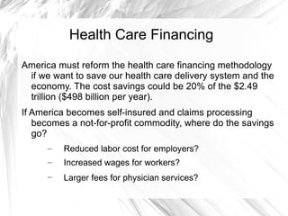 Health Care Financing
America must reform the health care financing methodology
 if we want to save our health care delivery system and the
 economy. The cost savings could be 20% of the $2.49
 trillion ($498 billion per year).
If America becomes self-insured and claims processing
   becomes a not-for-profit commodity, where do the savings
   go?
      –   Reduced labor cost for employers?
      –   Increased wages for workers?
      –   Larger fees for physician services?
 