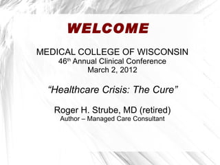 WELCOME
MEDICAL COLLEGE OF WISCONSIN
    46th Annual Clinical Conference
            March 2, 2012

  “Healthcare Crisis: The Cure”

   Roger H. Strube, MD (retired)
    Author – Managed Care Consultant
 