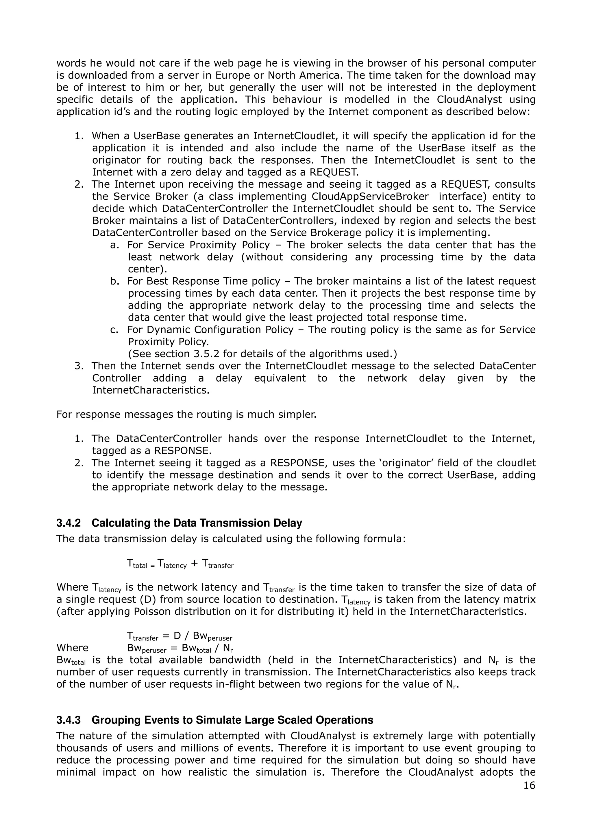 words he would not care if the web page he is viewing in the browser of his personal computer
is downloaded from a server in Europe or North America. The time taken for the download may
be of interest to him or her, but generally the user will not be interested in the deployment
specific details of the application. This behaviour is modelled in the CloudAnalyst using
application id’s and the routing logic employed by the Internet component as described below:

   1. When a UserBase generates an InternetCloudlet, it will specify the application id for the
      application it is intended and also include the name of the UserBase itself as the
      originator for routing back the responses. Then the InternetCloudlet is sent to the
      Internet with a zero delay and tagged as a REQUEST.
   2. The Internet upon receiving the message and seeing it tagged as a REQUEST, consults
      the Service Broker (a class implementing CloudAppServiceBroker interface) entity to
      decide which DataCenterController the InternetCloudlet should be sent to. The Service
      Broker maintains a list of DataCenterControllers, indexed by region and selects the best
      DataCenterController based on the Service Brokerage policy it is implementing.
          a. For Service Proximity Policy – The broker selects the data center that has the
             least network delay (without considering any processing time by the data
             center).
          b. For Best Response Time policy – The broker maintains a list of the latest request
             processing times by each data center. Then it projects the best response time by
             adding the appropriate network delay to the processing time and selects the
             data center that would give the least projected total response time.
          c. For Dynamic Configuration Policy – The routing policy is the same as for Service
             Proximity Policy.
             (See section 3.5.2 for details of the algorithms used.)
   3. Then the Internet sends over the InternetCloudlet message to the selected DataCenter
      Controller adding a delay equivalent to the network delay given by the
      InternetCharacteristics.

For response messages the routing is much simpler.

   1. The DataCenterController hands over the response InternetCloudlet to the Internet,
      tagged as a RESPONSE.
   2. The Internet seeing it tagged as a RESPONSE, uses the ‘originator’ field of the cloudlet
      to identify the message destination and sends it over to the correct UserBase, adding
      the appropriate network delay to the message.


3.4.2 Calculating the Data Transmission Delay
The data transmission delay is calculated using the following formula:

              Ttotal = Tlatency + Ttransfer

Where Tlatency is the network latency and Ttransfer is the time taken to transfer the size of data of
a single request (D) from source location to destination. Tlatency is taken from the latency matrix
(after applying Poisson distribution on it for distributing it) held in the InternetCharacteristics.

               Ttransfer = D / Bwperuser
Where          Bwperuser = Bwtotal / Nr
Bwtotal is the total available bandwidth (held in the InternetCharacteristics) and Nr is the
number of user requests currently in transmission. The InternetCharacteristics also keeps track
of the number of user requests in-flight between two regions for the value of Nr.


3.4.3 Grouping Events to Simulate Large Scaled Operations
The nature of the simulation attempted with CloudAnalyst is extremely large with potentially
thousands of users and millions of events. Therefore it is important to use event grouping to
reduce the processing power and time required for the simulation but doing so should have
minimal impact on how realistic the simulation is. Therefore the CloudAnalyst adopts the
                                                                                          16
 