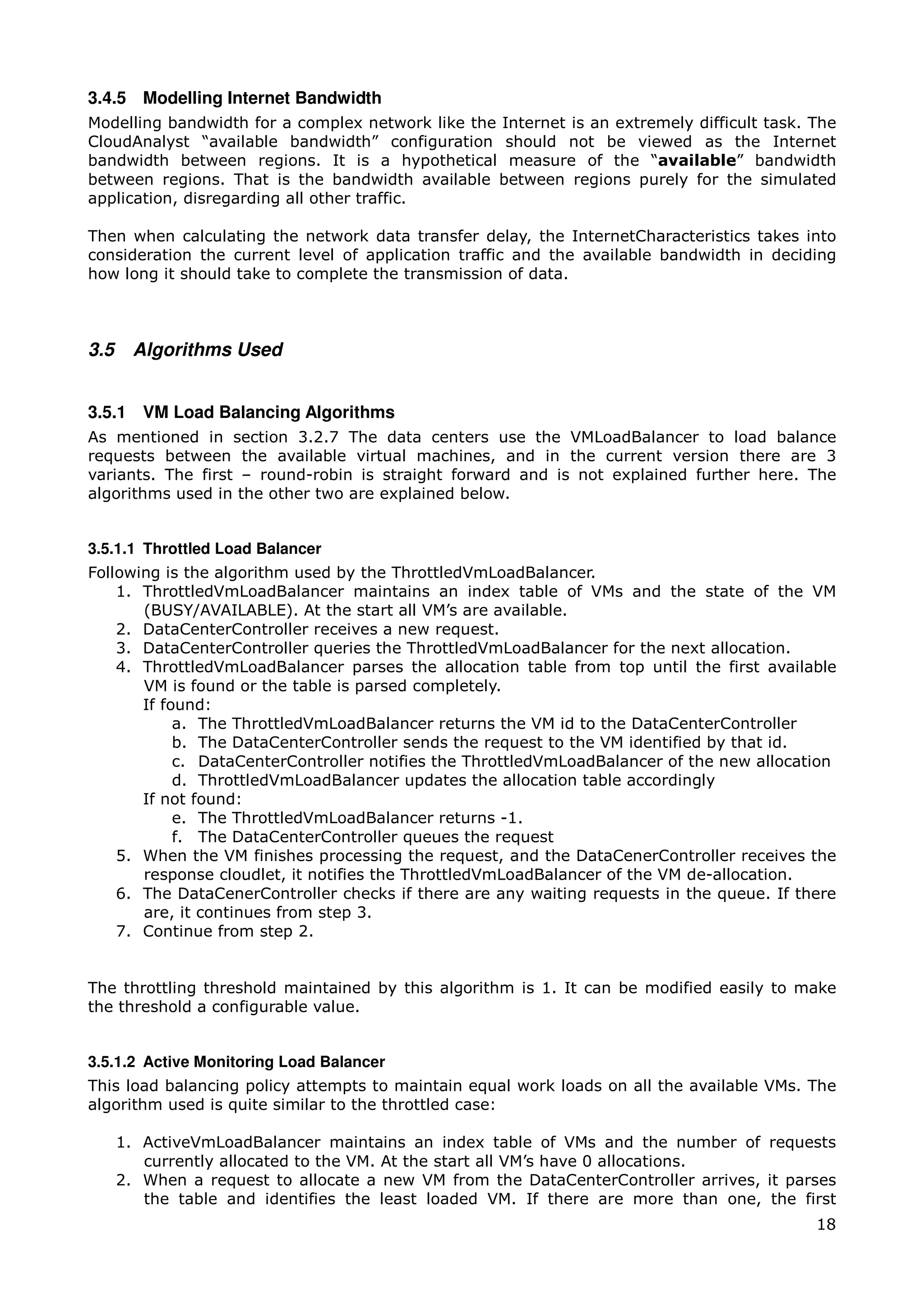 3.4.5 Modelling Internet Bandwidth
Modelling bandwidth for a complex network like the Internet is an extremely difficult task. The
CloudAnalyst “available bandwidth” configuration should not be viewed as the Internet
bandwidth between regions. It is a hypothetical measure of the “available” bandwidth
between regions. That is the bandwidth available between regions purely for the simulated
application, disregarding all other traffic.

Then when calculating the network data transfer delay, the InternetCharacteristics takes into
consideration the current level of application traffic and the available bandwidth in deciding
how long it should take to complete the transmission of data.



3.5     Algorithms Used


3.5.1 VM Load Balancing Algorithms
As mentioned in section 3.2.7 The data centers use the VMLoadBalancer to load balance
requests between the available virtual machines, and in the current version there are 3
variants. The first – round-robin is straight forward and is not explained further here. The
algorithms used in the other two are explained below.


3.5.1.1 Throttled Load Balancer
Following is the algorithm used by the ThrottledVmLoadBalancer.
    1. ThrottledVmLoadBalancer maintains an index table of VMs and the state of the VM
       (BUSY/AVAILABLE). At the start all VM’s are available.
    2. DataCenterController receives a new request.
    3. DataCenterController queries the ThrottledVmLoadBalancer for the next allocation.
    4. ThrottledVmLoadBalancer parses the allocation table from top until the first available
       VM is found or the table is parsed completely.
       If found:
            a. The ThrottledVmLoadBalancer returns the VM id to the DataCenterController
            b. The DataCenterController sends the request to the VM identified by that id.
            c. DataCenterController notifies the ThrottledVmLoadBalancer of the new allocation
            d. ThrottledVmLoadBalancer updates the allocation table accordingly
       If not found:
            e. The ThrottledVmLoadBalancer returns -1.
            f. The DataCenterController queues the request
    5. When the VM finishes processing the request, and the DataCenerController receives the
       response cloudlet, it notifies the ThrottledVmLoadBalancer of the VM de-allocation.
    6. The DataCenerController checks if there are any waiting requests in the queue. If there
       are, it continues from step 3.
    7. Continue from step 2.


The throttling threshold maintained by this algorithm is 1. It can be modified easily to make
the threshold a configurable value.


3.5.1.2 Active Monitoring Load Balancer
This load balancing policy attempts to maintain equal work loads on all the available VMs. The
algorithm used is quite similar to the throttled case:

      1. ActiveVmLoadBalancer maintains an index table of VMs and the number of requests
         currently allocated to the VM. At the start all VM’s have 0 allocations.
      2. When a request to allocate a new VM from the DataCenterController arrives, it parses
         the table and identifies the least loaded VM. If there are more than one, the first
                                                                                            18
 