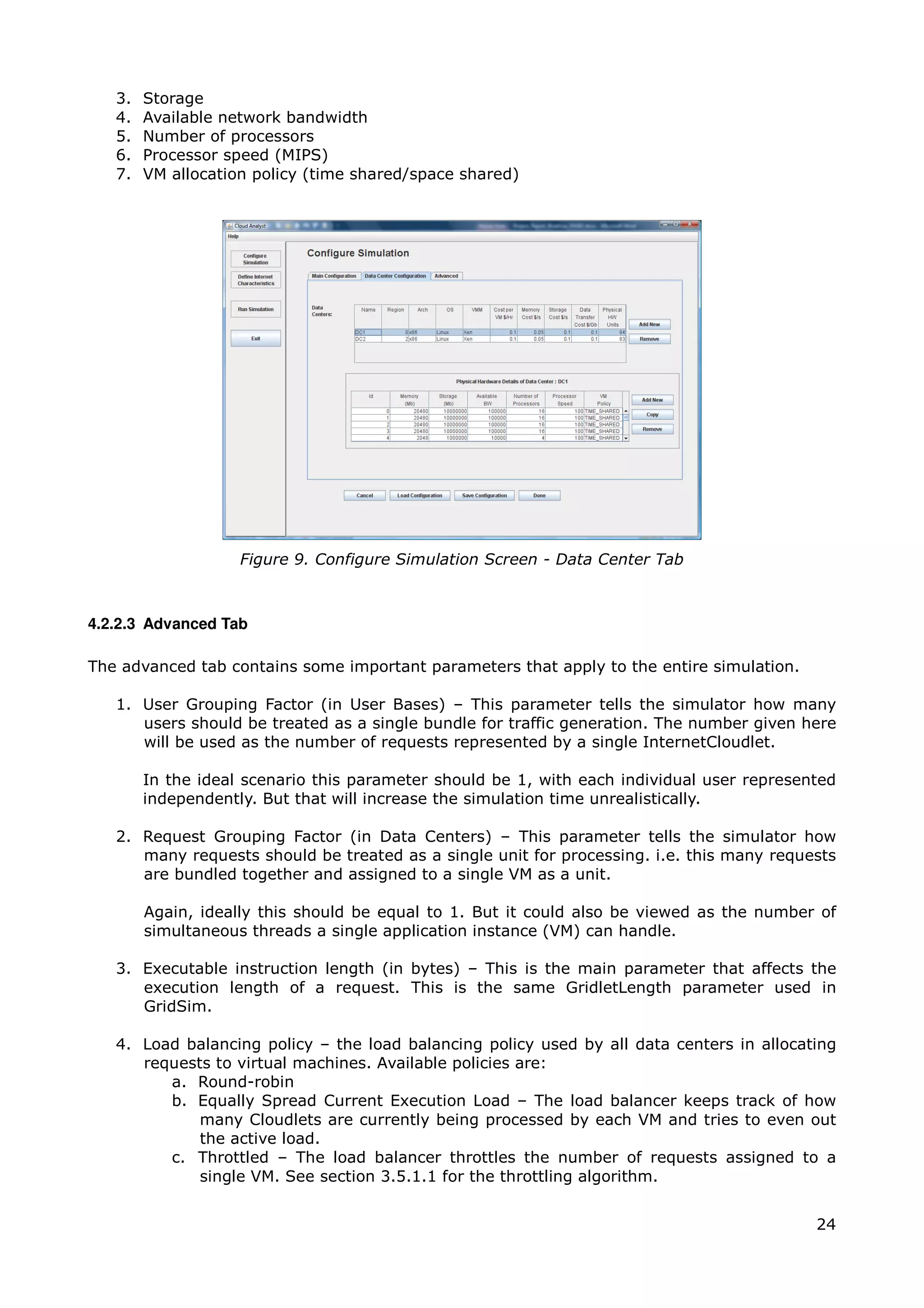 3.   Storage
   4.   Available network bandwidth
   5.   Number of processors
   6.   Processor speed (MIPS)
   7.   VM allocation policy (time shared/space shared)




                    Figure 9. Configure Simulation Screen - Data Center Tab



4.2.2.3 Advanced Tab

The advanced tab contains some important parameters that apply to the entire simulation.

   1. User Grouping Factor (in User Bases) – This parameter tells the simulator how many
      users should be treated as a single bundle for traffic generation. The number given here
      will be used as the number of requests represented by a single InternetCloudlet.

        In the ideal scenario this parameter should be 1, with each individual user represented
        independently. But that will increase the simulation time unrealistically.

   2. Request Grouping Factor (in Data Centers) – This parameter tells the simulator how
      many requests should be treated as a single unit for processing. i.e. this many requests
      are bundled together and assigned to a single VM as a unit.

        Again, ideally this should be equal to 1. But it could also be viewed as the number of
        simultaneous threads a single application instance (VM) can handle.

   3. Executable instruction length (in bytes) – This is the main parameter that affects the
      execution length of a request. This is the same GridletLength parameter used in
      GridSim.

   4. Load balancing policy – the load balancing policy used by all data centers in allocating
      requests to virtual machines. Available policies are:
         a. Round-robin
         b. Equally Spread Current Execution Load – The load balancer keeps track of how
             many Cloudlets are currently being processed by each VM and tries to even out
             the active load.
         c. Throttled – The load balancer throttles the number of requests assigned to a
             single VM. See section 3.5.1.1 for the throttling algorithm.


                                                                                            24
 